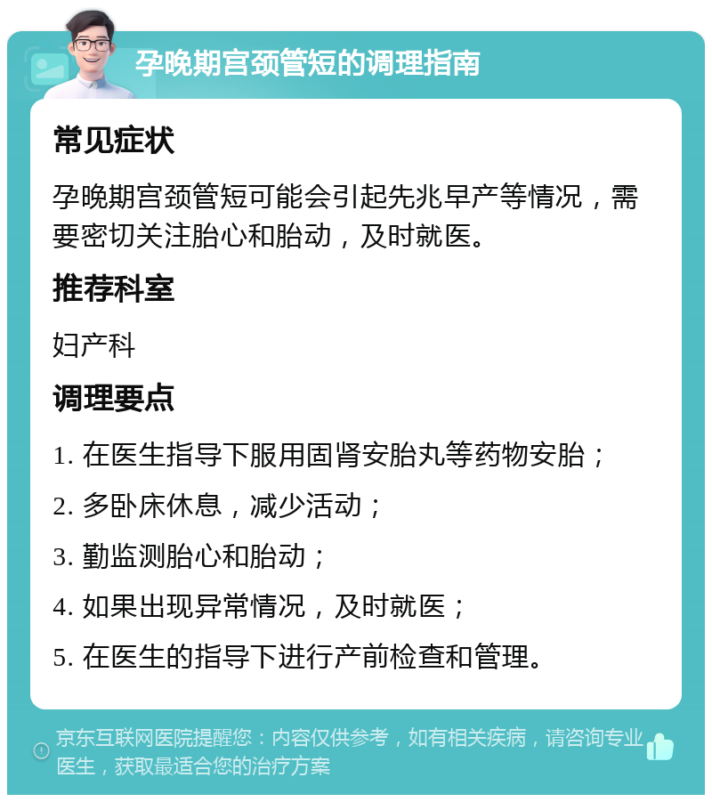 孕晚期宫颈管短的调理指南 常见症状 孕晚期宫颈管短可能会引起先兆早产等情况，需要密切关注胎心和胎动，及时就医。 推荐科室 妇产科 调理要点 1. 在医生指导下服用固肾安胎丸等药物安胎； 2. 多卧床休息，减少活动； 3. 勤监测胎心和胎动； 4. 如果出现异常情况，及时就医； 5. 在医生的指导下进行产前检查和管理。