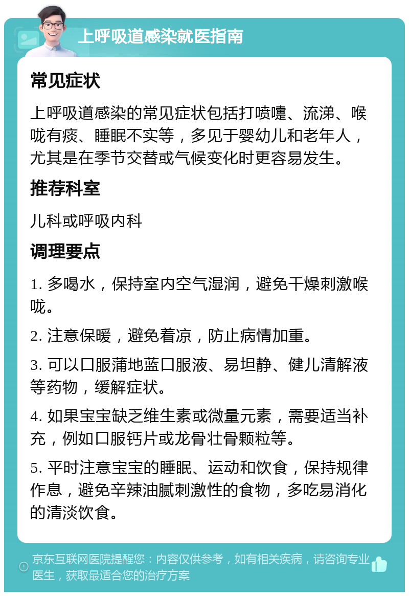 上呼吸道感染就医指南 常见症状 上呼吸道感染的常见症状包括打喷嚏、流涕、喉咙有痰、睡眠不实等，多见于婴幼儿和老年人，尤其是在季节交替或气候变化时更容易发生。 推荐科室 儿科或呼吸内科 调理要点 1. 多喝水，保持室内空气湿润，避免干燥刺激喉咙。 2. 注意保暖，避免着凉，防止病情加重。 3. 可以口服蒲地蓝口服液、易坦静、健儿清解液等药物，缓解症状。 4. 如果宝宝缺乏维生素或微量元素，需要适当补充，例如口服钙片或龙骨壮骨颗粒等。 5. 平时注意宝宝的睡眠、运动和饮食，保持规律作息，避免辛辣油腻刺激性的食物，多吃易消化的清淡饮食。