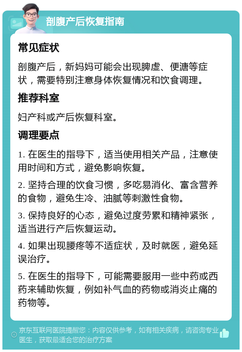 剖腹产后恢复指南 常见症状 剖腹产后，新妈妈可能会出现脾虚、便溏等症状，需要特别注意身体恢复情况和饮食调理。 推荐科室 妇产科或产后恢复科室。 调理要点 1. 在医生的指导下，适当使用相关产品，注意使用时间和方式，避免影响恢复。 2. 坚持合理的饮食习惯，多吃易消化、富含营养的食物，避免生冷、油腻等刺激性食物。 3. 保持良好的心态，避免过度劳累和精神紧张，适当进行产后恢复运动。 4. 如果出现腰疼等不适症状，及时就医，避免延误治疗。 5. 在医生的指导下，可能需要服用一些中药或西药来辅助恢复，例如补气血的药物或消炎止痛的药物等。