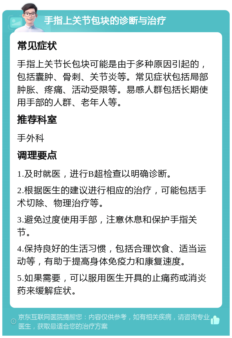 手指上关节包块的诊断与治疗 常见症状 手指上关节长包块可能是由于多种原因引起的，包括囊肿、骨刺、关节炎等。常见症状包括局部肿胀、疼痛、活动受限等。易感人群包括长期使用手部的人群、老年人等。 推荐科室 手外科 调理要点 1.及时就医，进行B超检查以明确诊断。 2.根据医生的建议进行相应的治疗，可能包括手术切除、物理治疗等。 3.避免过度使用手部，注意休息和保护手指关节。 4.保持良好的生活习惯，包括合理饮食、适当运动等，有助于提高身体免疫力和康复速度。 5.如果需要，可以服用医生开具的止痛药或消炎药来缓解症状。