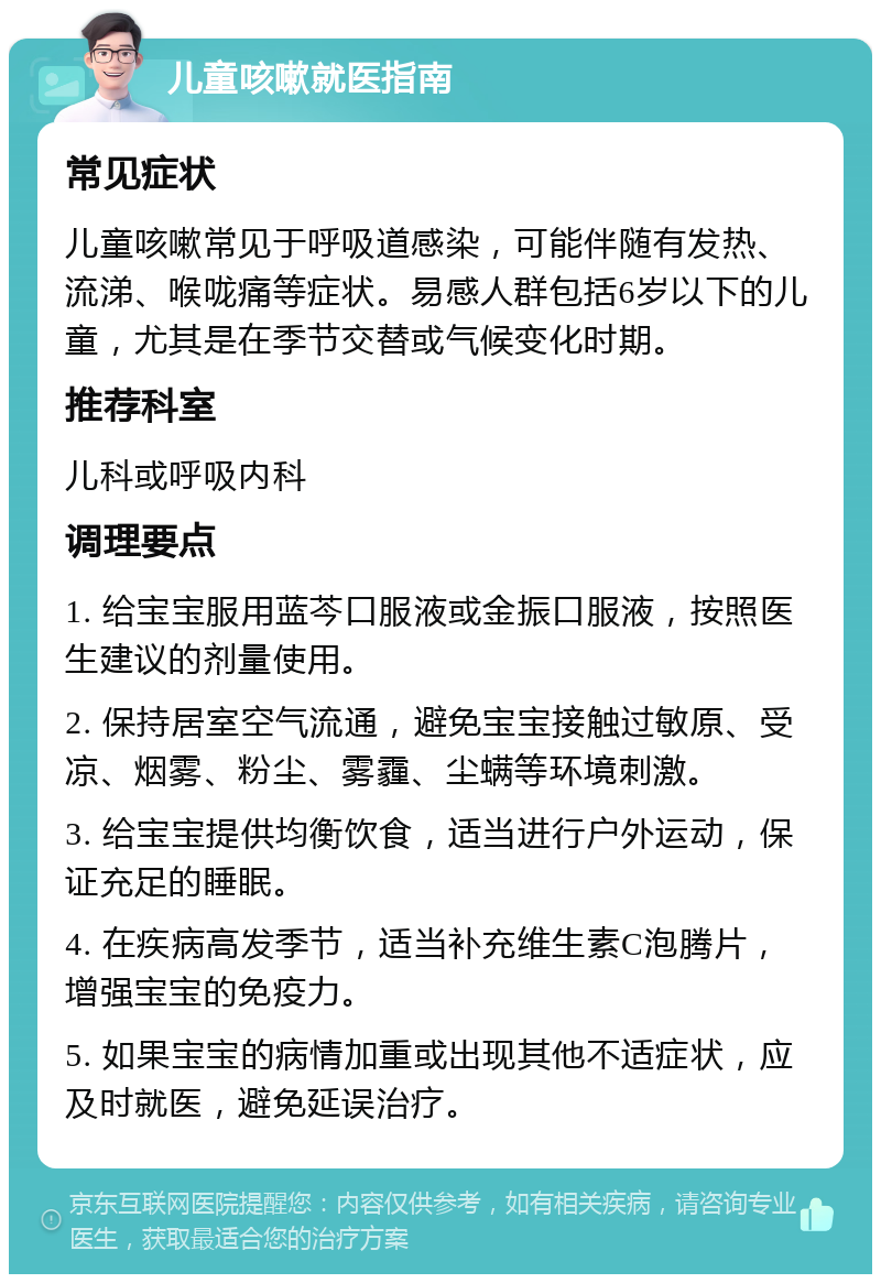 儿童咳嗽就医指南 常见症状 儿童咳嗽常见于呼吸道感染，可能伴随有发热、流涕、喉咙痛等症状。易感人群包括6岁以下的儿童，尤其是在季节交替或气候变化时期。 推荐科室 儿科或呼吸内科 调理要点 1. 给宝宝服用蓝芩口服液或金振口服液，按照医生建议的剂量使用。 2. 保持居室空气流通，避免宝宝接触过敏原、受凉、烟雾、粉尘、雾霾、尘螨等环境刺激。 3. 给宝宝提供均衡饮食，适当进行户外运动，保证充足的睡眠。 4. 在疾病高发季节，适当补充维生素C泡腾片，增强宝宝的免疫力。 5. 如果宝宝的病情加重或出现其他不适症状，应及时就医，避免延误治疗。