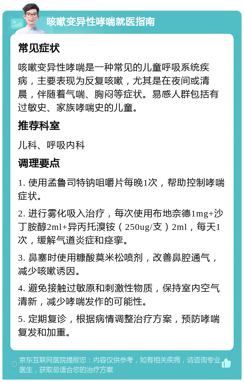 咳嗽变异性哮喘就医指南 常见症状 咳嗽变异性哮喘是一种常见的儿童呼吸系统疾病，主要表现为反复咳嗽，尤其是在夜间或清晨，伴随着气喘、胸闷等症状。易感人群包括有过敏史、家族哮喘史的儿童。 推荐科室 儿科、呼吸内科 调理要点 1. 使用孟鲁司特钠咀嚼片每晚1次，帮助控制哮喘症状。 2. 进行雾化吸入治疗，每次使用布地奈德1mg+沙丁胺醇2ml+异丙托溴铵（250ug/支）2ml，每天1次，缓解气道炎症和痉挛。 3. 鼻塞时使用糠酸莫米松喷剂，改善鼻腔通气，减少咳嗽诱因。 4. 避免接触过敏原和刺激性物质，保持室内空气清新，减少哮喘发作的可能性。 5. 定期复诊，根据病情调整治疗方案，预防哮喘复发和加重。