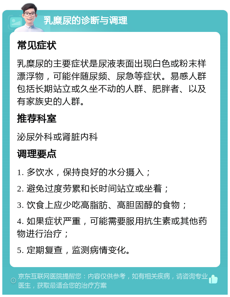 乳糜尿的诊断与调理 常见症状 乳糜尿的主要症状是尿液表面出现白色或粉末样漂浮物，可能伴随尿频、尿急等症状。易感人群包括长期站立或久坐不动的人群、肥胖者、以及有家族史的人群。 推荐科室 泌尿外科或肾脏内科 调理要点 1. 多饮水，保持良好的水分摄入； 2. 避免过度劳累和长时间站立或坐着； 3. 饮食上应少吃高脂肪、高胆固醇的食物； 4. 如果症状严重，可能需要服用抗生素或其他药物进行治疗； 5. 定期复查，监测病情变化。