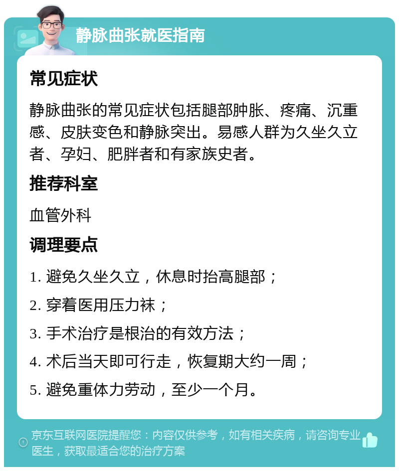 静脉曲张就医指南 常见症状 静脉曲张的常见症状包括腿部肿胀、疼痛、沉重感、皮肤变色和静脉突出。易感人群为久坐久立者、孕妇、肥胖者和有家族史者。 推荐科室 血管外科 调理要点 1. 避免久坐久立，休息时抬高腿部； 2. 穿着医用压力袜； 3. 手术治疗是根治的有效方法； 4. 术后当天即可行走，恢复期大约一周； 5. 避免重体力劳动，至少一个月。