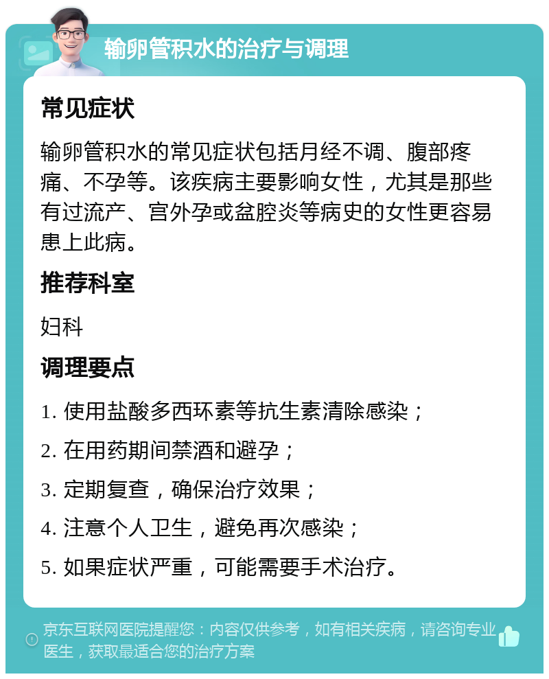 输卵管积水的治疗与调理 常见症状 输卵管积水的常见症状包括月经不调、腹部疼痛、不孕等。该疾病主要影响女性，尤其是那些有过流产、宫外孕或盆腔炎等病史的女性更容易患上此病。 推荐科室 妇科 调理要点 1. 使用盐酸多西环素等抗生素清除感染； 2. 在用药期间禁酒和避孕； 3. 定期复查，确保治疗效果； 4. 注意个人卫生，避免再次感染； 5. 如果症状严重，可能需要手术治疗。