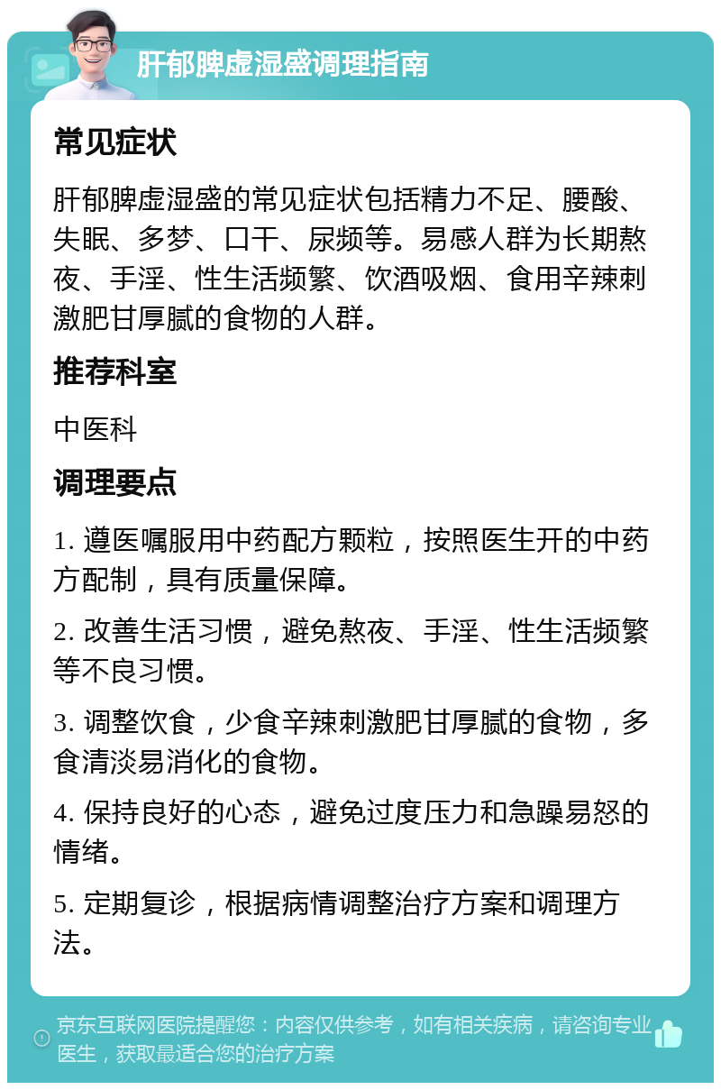 肝郁脾虚湿盛调理指南 常见症状 肝郁脾虚湿盛的常见症状包括精力不足、腰酸、失眠、多梦、口干、尿频等。易感人群为长期熬夜、手淫、性生活频繁、饮酒吸烟、食用辛辣刺激肥甘厚腻的食物的人群。 推荐科室 中医科 调理要点 1. 遵医嘱服用中药配方颗粒，按照医生开的中药方配制，具有质量保障。 2. 改善生活习惯，避免熬夜、手淫、性生活频繁等不良习惯。 3. 调整饮食，少食辛辣刺激肥甘厚腻的食物，多食清淡易消化的食物。 4. 保持良好的心态，避免过度压力和急躁易怒的情绪。 5. 定期复诊，根据病情调整治疗方案和调理方法。