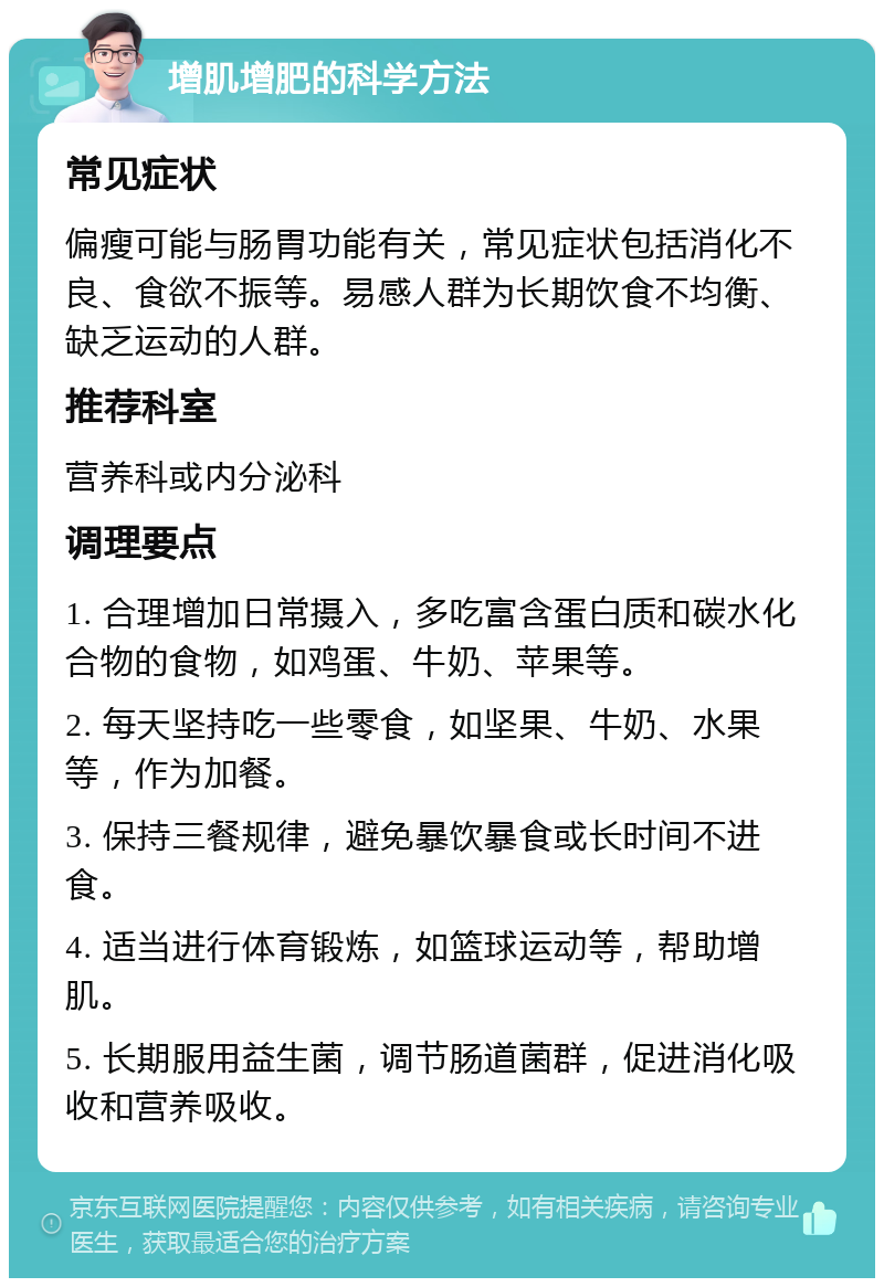 增肌增肥的科学方法 常见症状 偏瘦可能与肠胃功能有关，常见症状包括消化不良、食欲不振等。易感人群为长期饮食不均衡、缺乏运动的人群。 推荐科室 营养科或内分泌科 调理要点 1. 合理增加日常摄入，多吃富含蛋白质和碳水化合物的食物，如鸡蛋、牛奶、苹果等。 2. 每天坚持吃一些零食，如坚果、牛奶、水果等，作为加餐。 3. 保持三餐规律，避免暴饮暴食或长时间不进食。 4. 适当进行体育锻炼，如篮球运动等，帮助增肌。 5. 长期服用益生菌，调节肠道菌群，促进消化吸收和营养吸收。