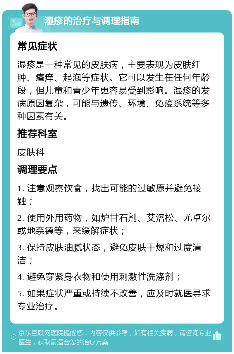 湿疹的治疗与调理指南 常见症状 湿疹是一种常见的皮肤病，主要表现为皮肤红肿、瘙痒、起泡等症状。它可以发生在任何年龄段，但儿童和青少年更容易受到影响。湿疹的发病原因复杂，可能与遗传、环境、免疫系统等多种因素有关。 推荐科室 皮肤科 调理要点 1. 注意观察饮食，找出可能的过敏原并避免接触； 2. 使用外用药物，如炉甘石剂、艾洛松、尤卓尔或地奈德等，来缓解症状； 3. 保持皮肤油腻状态，避免皮肤干燥和过度清洁； 4. 避免穿紧身衣物和使用刺激性洗涤剂； 5. 如果症状严重或持续不改善，应及时就医寻求专业治疗。