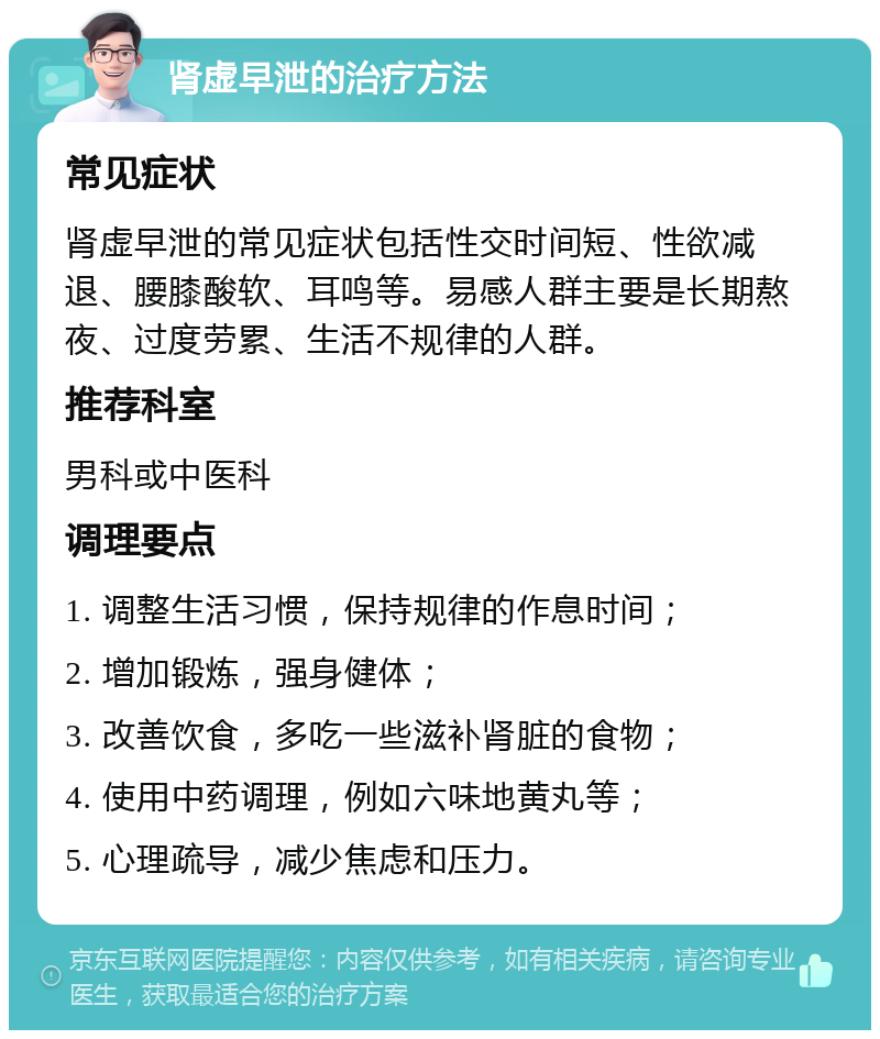 肾虚早泄的治疗方法 常见症状 肾虚早泄的常见症状包括性交时间短、性欲减退、腰膝酸软、耳鸣等。易感人群主要是长期熬夜、过度劳累、生活不规律的人群。 推荐科室 男科或中医科 调理要点 1. 调整生活习惯，保持规律的作息时间； 2. 增加锻炼，强身健体； 3. 改善饮食，多吃一些滋补肾脏的食物； 4. 使用中药调理，例如六味地黄丸等； 5. 心理疏导，减少焦虑和压力。