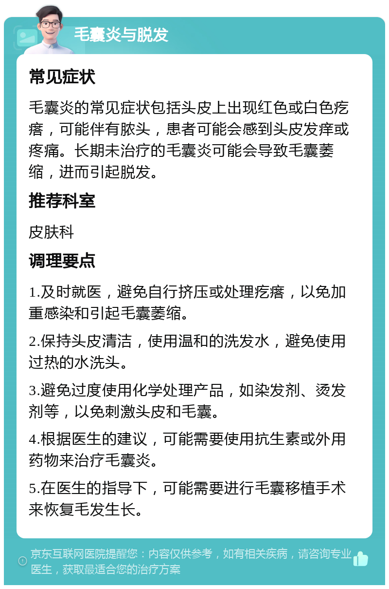 毛囊炎与脱发 常见症状 毛囊炎的常见症状包括头皮上出现红色或白色疙瘩，可能伴有脓头，患者可能会感到头皮发痒或疼痛。长期未治疗的毛囊炎可能会导致毛囊萎缩，进而引起脱发。 推荐科室 皮肤科 调理要点 1.及时就医，避免自行挤压或处理疙瘩，以免加重感染和引起毛囊萎缩。 2.保持头皮清洁，使用温和的洗发水，避免使用过热的水洗头。 3.避免过度使用化学处理产品，如染发剂、烫发剂等，以免刺激头皮和毛囊。 4.根据医生的建议，可能需要使用抗生素或外用药物来治疗毛囊炎。 5.在医生的指导下，可能需要进行毛囊移植手术来恢复毛发生长。