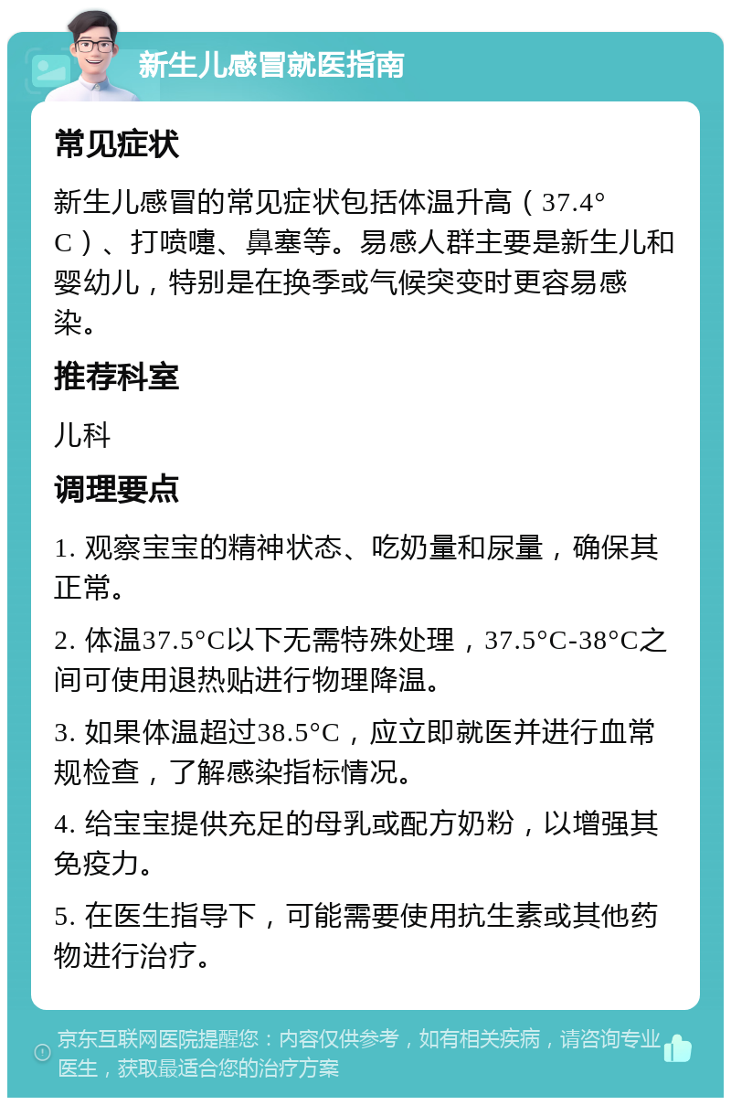 新生儿感冒就医指南 常见症状 新生儿感冒的常见症状包括体温升高（37.4°C）、打喷嚏、鼻塞等。易感人群主要是新生儿和婴幼儿，特别是在换季或气候突变时更容易感染。 推荐科室 儿科 调理要点 1. 观察宝宝的精神状态、吃奶量和尿量，确保其正常。 2. 体温37.5°C以下无需特殊处理，37.5°C-38°C之间可使用退热贴进行物理降温。 3. 如果体温超过38.5°C，应立即就医并进行血常规检查，了解感染指标情况。 4. 给宝宝提供充足的母乳或配方奶粉，以增强其免疫力。 5. 在医生指导下，可能需要使用抗生素或其他药物进行治疗。