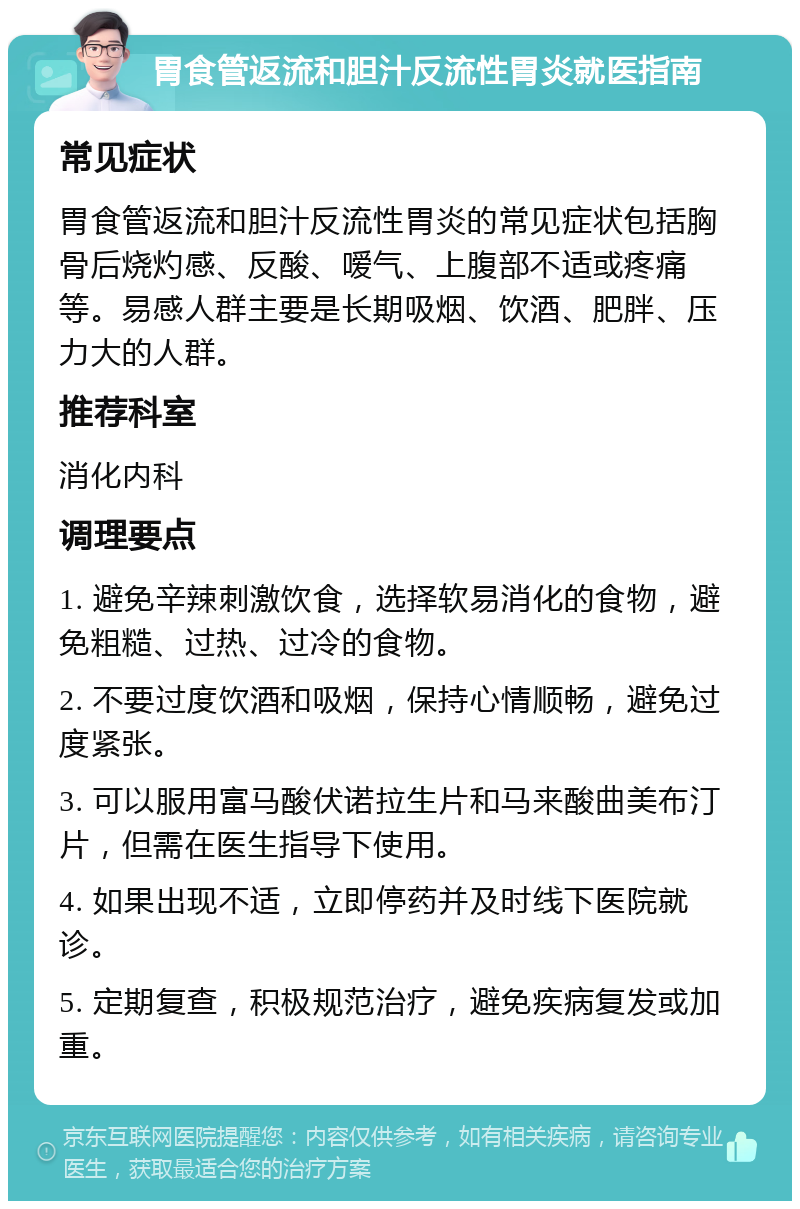 胃食管返流和胆汁反流性胃炎就医指南 常见症状 胃食管返流和胆汁反流性胃炎的常见症状包括胸骨后烧灼感、反酸、嗳气、上腹部不适或疼痛等。易感人群主要是长期吸烟、饮酒、肥胖、压力大的人群。 推荐科室 消化内科 调理要点 1. 避免辛辣刺激饮食，选择软易消化的食物，避免粗糙、过热、过冷的食物。 2. 不要过度饮酒和吸烟，保持心情顺畅，避免过度紧张。 3. 可以服用富马酸伏诺拉生片和马来酸曲美布汀片，但需在医生指导下使用。 4. 如果出现不适，立即停药并及时线下医院就诊。 5. 定期复查，积极规范治疗，避免疾病复发或加重。