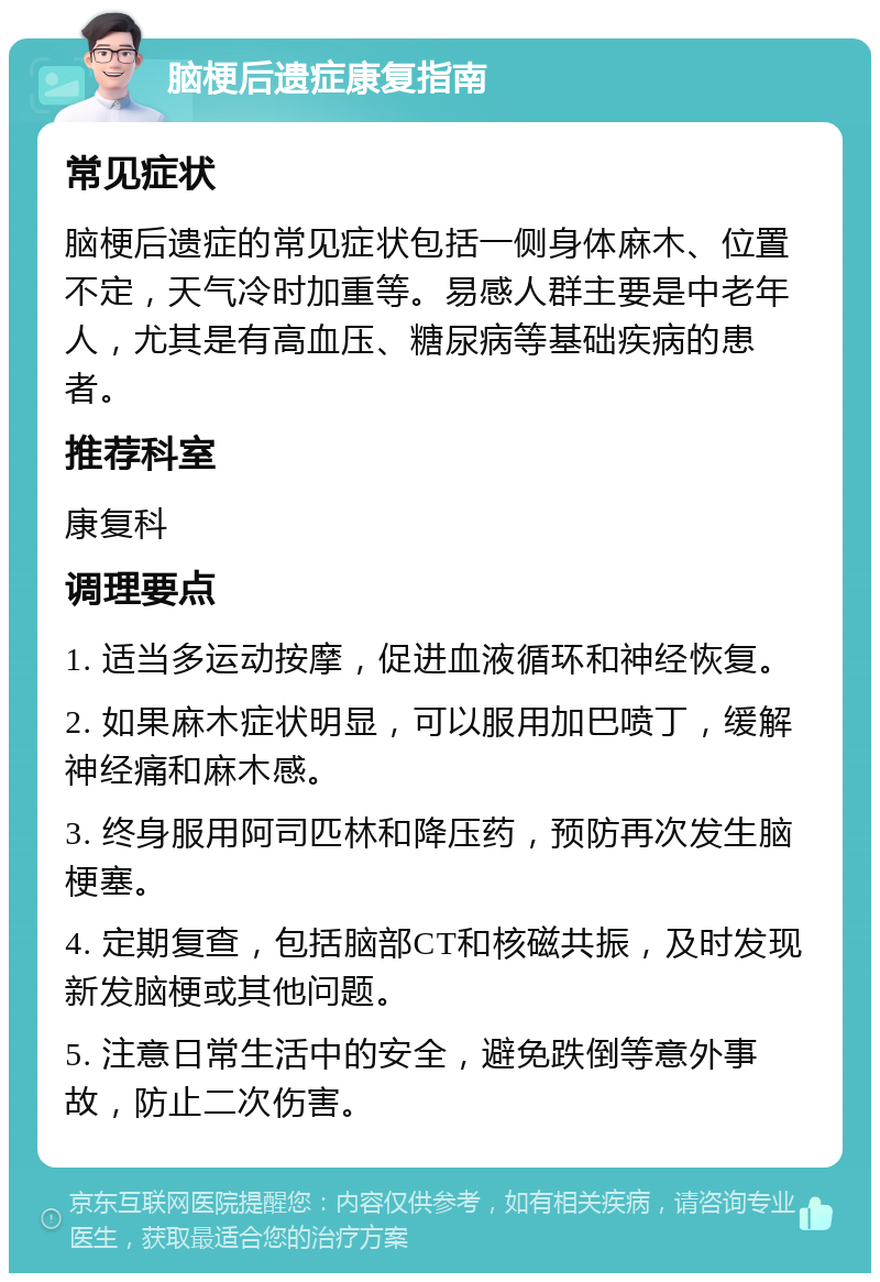 脑梗后遗症康复指南 常见症状 脑梗后遗症的常见症状包括一侧身体麻木、位置不定，天气冷时加重等。易感人群主要是中老年人，尤其是有高血压、糖尿病等基础疾病的患者。 推荐科室 康复科 调理要点 1. 适当多运动按摩，促进血液循环和神经恢复。 2. 如果麻木症状明显，可以服用加巴喷丁，缓解神经痛和麻木感。 3. 终身服用阿司匹林和降压药，预防再次发生脑梗塞。 4. 定期复查，包括脑部CT和核磁共振，及时发现新发脑梗或其他问题。 5. 注意日常生活中的安全，避免跌倒等意外事故，防止二次伤害。