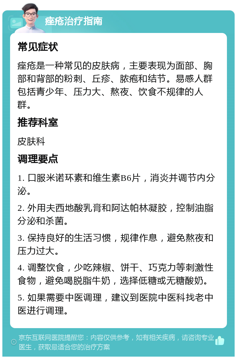 痤疮治疗指南 常见症状 痤疮是一种常见的皮肤病，主要表现为面部、胸部和背部的粉刺、丘疹、脓疱和结节。易感人群包括青少年、压力大、熬夜、饮食不规律的人群。 推荐科室 皮肤科 调理要点 1. 口服米诺环素和维生素B6片，消炎并调节内分泌。 2. 外用夫西地酸乳膏和阿达帕林凝胶，控制油脂分泌和杀菌。 3. 保持良好的生活习惯，规律作息，避免熬夜和压力过大。 4. 调整饮食，少吃辣椒、饼干、巧克力等刺激性食物，避免喝脱脂牛奶，选择低糖或无糖酸奶。 5. 如果需要中医调理，建议到医院中医科找老中医进行调理。