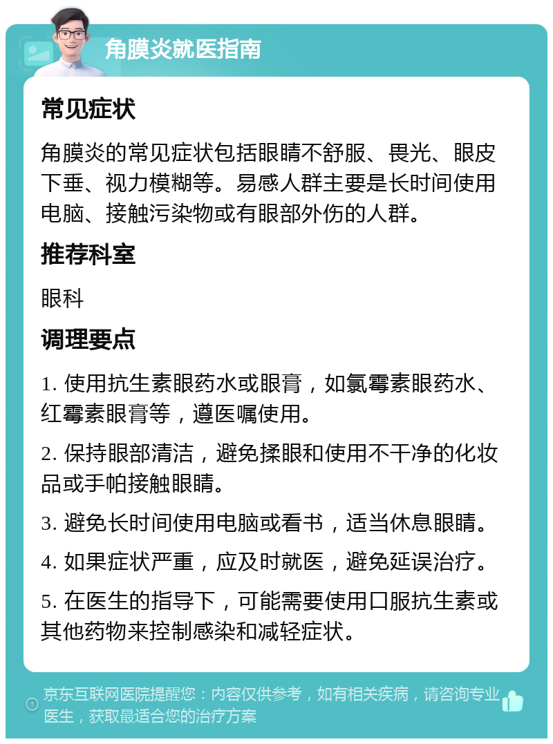 角膜炎就医指南 常见症状 角膜炎的常见症状包括眼睛不舒服、畏光、眼皮下垂、视力模糊等。易感人群主要是长时间使用电脑、接触污染物或有眼部外伤的人群。 推荐科室 眼科 调理要点 1. 使用抗生素眼药水或眼膏，如氯霉素眼药水、红霉素眼膏等，遵医嘱使用。 2. 保持眼部清洁，避免揉眼和使用不干净的化妆品或手帕接触眼睛。 3. 避免长时间使用电脑或看书，适当休息眼睛。 4. 如果症状严重，应及时就医，避免延误治疗。 5. 在医生的指导下，可能需要使用口服抗生素或其他药物来控制感染和减轻症状。