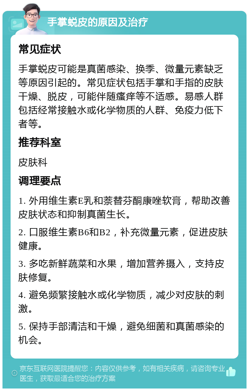 手掌蜕皮的原因及治疗 常见症状 手掌蜕皮可能是真菌感染、换季、微量元素缺乏等原因引起的。常见症状包括手掌和手指的皮肤干燥、脱皮，可能伴随瘙痒等不适感。易感人群包括经常接触水或化学物质的人群、免疫力低下者等。 推荐科室 皮肤科 调理要点 1. 外用维生素E乳和萘替芬酮康唑软膏，帮助改善皮肤状态和抑制真菌生长。 2. 口服维生素B6和B2，补充微量元素，促进皮肤健康。 3. 多吃新鲜蔬菜和水果，增加营养摄入，支持皮肤修复。 4. 避免频繁接触水或化学物质，减少对皮肤的刺激。 5. 保持手部清洁和干燥，避免细菌和真菌感染的机会。