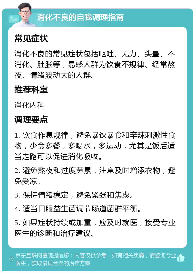 消化不良的自我调理指南 常见症状 消化不良的常见症状包括呕吐、无力、头晕、不消化、肚胀等，易感人群为饮食不规律、经常熬夜、情绪波动大的人群。 推荐科室 消化内科 调理要点 1. 饮食作息规律，避免暴饮暴食和辛辣刺激性食物，少食多餐，多喝水，多运动，尤其是饭后适当走路可以促进消化吸收。 2. 避免熬夜和过度劳累，注意及时增添衣物，避免受凉。 3. 保持情绪稳定，避免紧张和焦虑。 4. 适当口服益生菌调节肠道菌群平衡。 5. 如果症状持续或加重，应及时就医，接受专业医生的诊断和治疗建议。