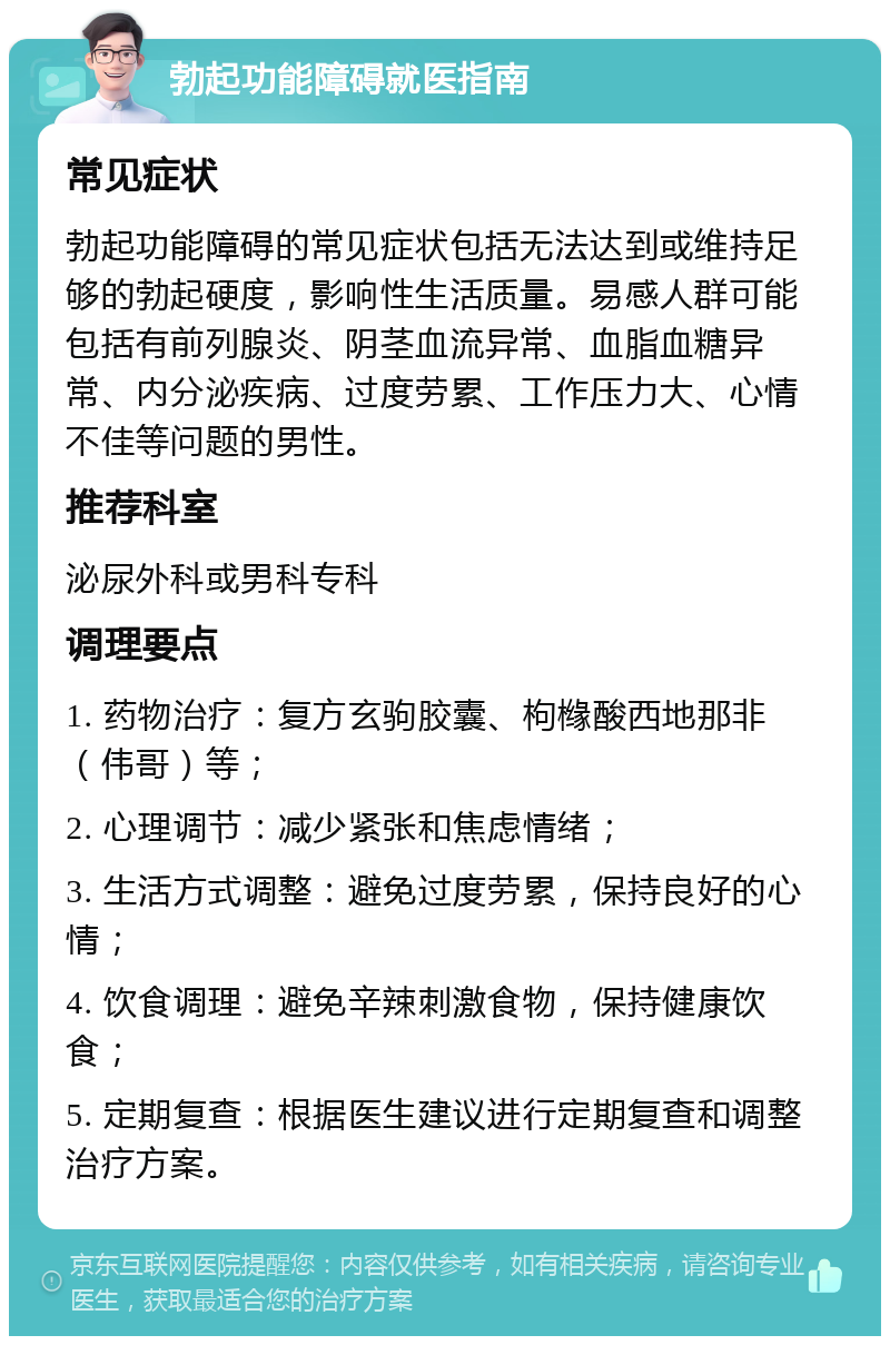 勃起功能障碍就医指南 常见症状 勃起功能障碍的常见症状包括无法达到或维持足够的勃起硬度，影响性生活质量。易感人群可能包括有前列腺炎、阴茎血流异常、血脂血糖异常、内分泌疾病、过度劳累、工作压力大、心情不佳等问题的男性。 推荐科室 泌尿外科或男科专科 调理要点 1. 药物治疗：复方玄驹胶囊、枸橼酸西地那非（伟哥）等； 2. 心理调节：减少紧张和焦虑情绪； 3. 生活方式调整：避免过度劳累，保持良好的心情； 4. 饮食调理：避免辛辣刺激食物，保持健康饮食； 5. 定期复查：根据医生建议进行定期复查和调整治疗方案。