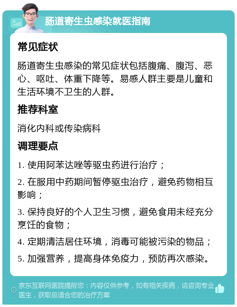 肠道寄生虫感染就医指南 常见症状 肠道寄生虫感染的常见症状包括腹痛、腹泻、恶心、呕吐、体重下降等。易感人群主要是儿童和生活环境不卫生的人群。 推荐科室 消化内科或传染病科 调理要点 1. 使用阿苯达唑等驱虫药进行治疗； 2. 在服用中药期间暂停驱虫治疗，避免药物相互影响； 3. 保持良好的个人卫生习惯，避免食用未经充分烹饪的食物； 4. 定期清洁居住环境，消毒可能被污染的物品； 5. 加强营养，提高身体免疫力，预防再次感染。