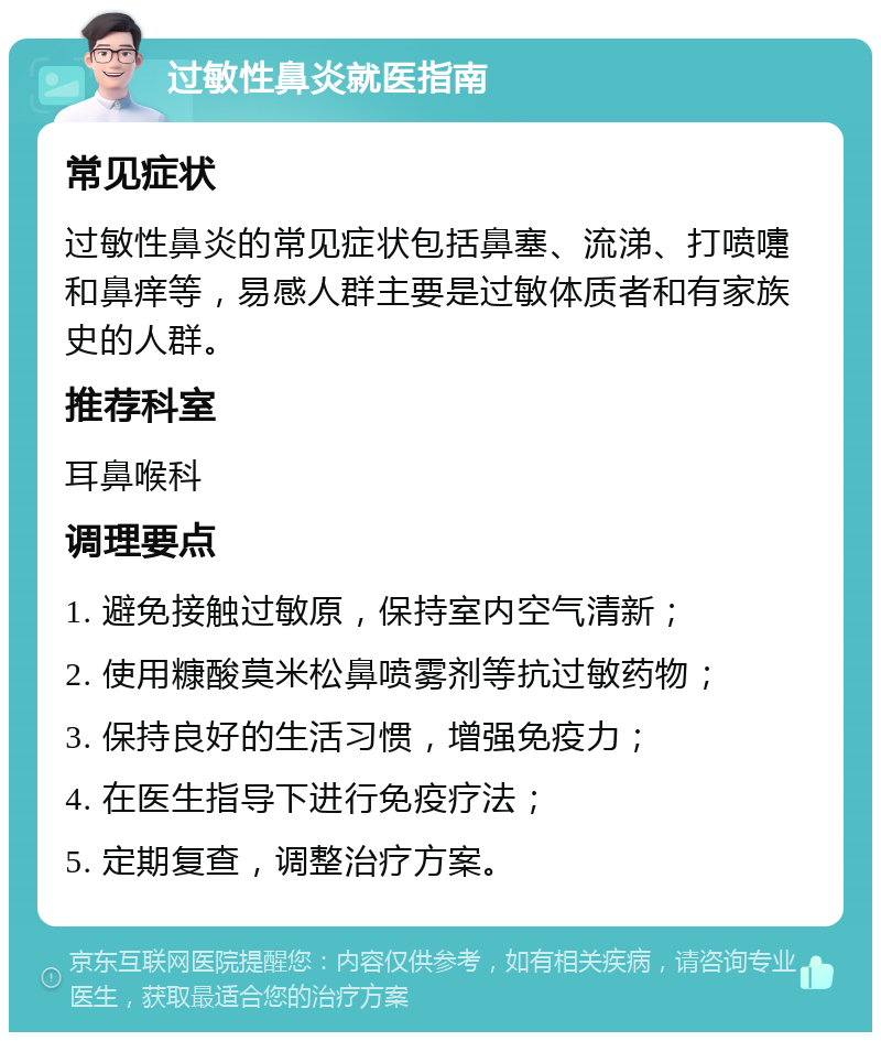 过敏性鼻炎就医指南 常见症状 过敏性鼻炎的常见症状包括鼻塞、流涕、打喷嚏和鼻痒等，易感人群主要是过敏体质者和有家族史的人群。 推荐科室 耳鼻喉科 调理要点 1. 避免接触过敏原，保持室内空气清新； 2. 使用糠酸莫米松鼻喷雾剂等抗过敏药物； 3. 保持良好的生活习惯，增强免疫力； 4. 在医生指导下进行免疫疗法； 5. 定期复查，调整治疗方案。