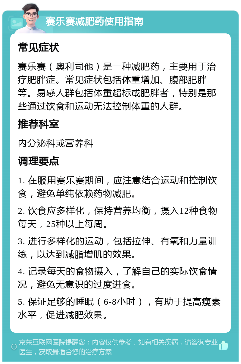 赛乐赛减肥药使用指南 常见症状 赛乐赛（奥利司他）是一种减肥药，主要用于治疗肥胖症。常见症状包括体重增加、腹部肥胖等。易感人群包括体重超标或肥胖者，特别是那些通过饮食和运动无法控制体重的人群。 推荐科室 内分泌科或营养科 调理要点 1. 在服用赛乐赛期间，应注意结合运动和控制饮食，避免单纯依赖药物减肥。 2. 饮食应多样化，保持营养均衡，摄入12种食物每天，25种以上每周。 3. 进行多样化的运动，包括拉伸、有氧和力量训练，以达到减脂增肌的效果。 4. 记录每天的食物摄入，了解自己的实际饮食情况，避免无意识的过度进食。 5. 保证足够的睡眠（6-8小时），有助于提高瘦素水平，促进减肥效果。