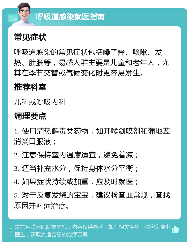 呼吸道感染就医指南 常见症状 呼吸道感染的常见症状包括嗓子痒、咳嗽、发热、肚胀等，易感人群主要是儿童和老年人，尤其在季节交替或气候变化时更容易发生。 推荐科室 儿科或呼吸内科 调理要点 1. 使用清热解毒类药物，如开喉剑喷剂和蒲地蓝消炎口服液； 2. 注意保持室内温度适宜，避免着凉； 3. 适当补充水分，保持身体水分平衡； 4. 如果症状持续或加重，应及时就医； 5. 对于反复发烧的宝宝，建议检查血常规，查找原因并对症治疗。