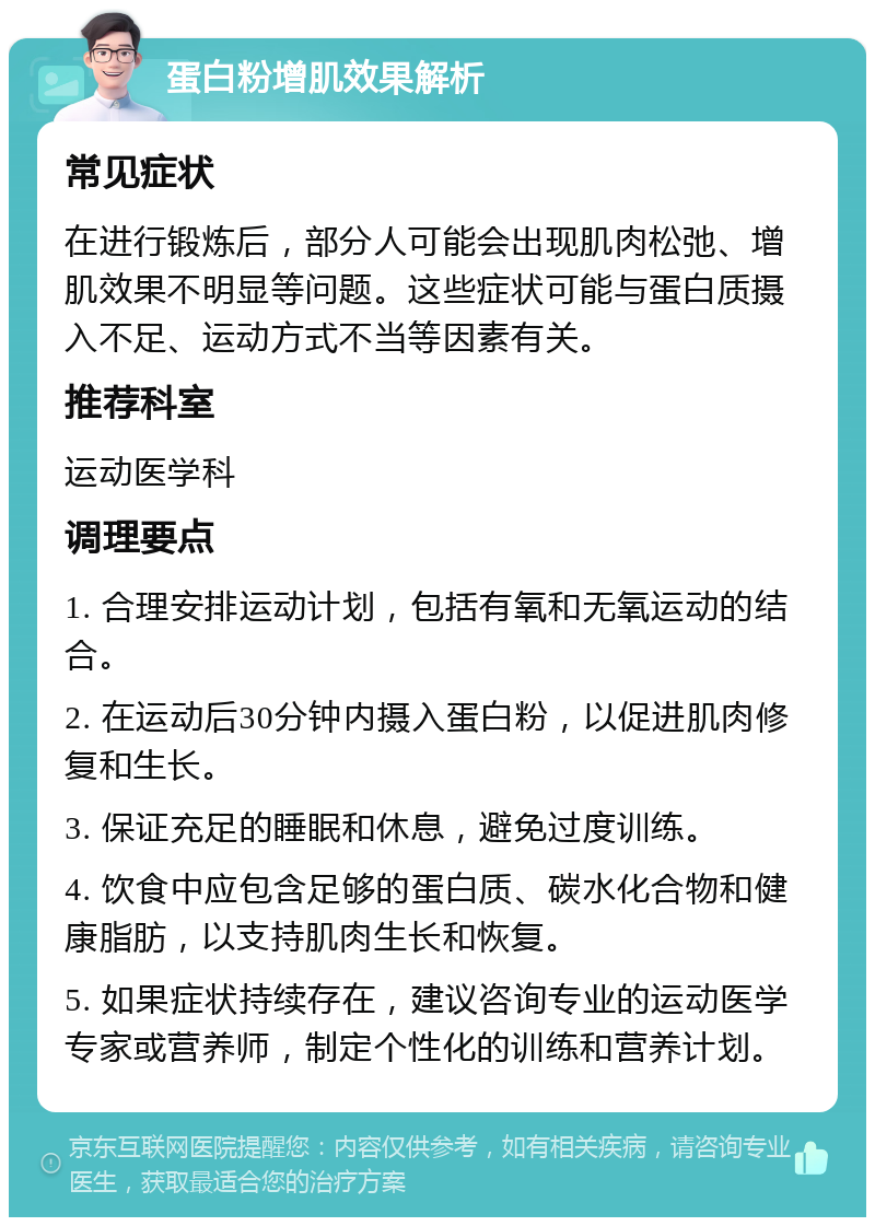 蛋白粉增肌效果解析 常见症状 在进行锻炼后，部分人可能会出现肌肉松弛、增肌效果不明显等问题。这些症状可能与蛋白质摄入不足、运动方式不当等因素有关。 推荐科室 运动医学科 调理要点 1. 合理安排运动计划，包括有氧和无氧运动的结合。 2. 在运动后30分钟内摄入蛋白粉，以促进肌肉修复和生长。 3. 保证充足的睡眠和休息，避免过度训练。 4. 饮食中应包含足够的蛋白质、碳水化合物和健康脂肪，以支持肌肉生长和恢复。 5. 如果症状持续存在，建议咨询专业的运动医学专家或营养师，制定个性化的训练和营养计划。