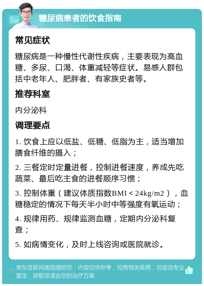 糖尿病患者的饮食指南 常见症状 糖尿病是一种慢性代谢性疾病，主要表现为高血糖、多尿、口渴、体重减轻等症状。易感人群包括中老年人、肥胖者、有家族史者等。 推荐科室 内分泌科 调理要点 1. 饮食上应以低盐、低糖、低脂为主，适当增加膳食纤维的摄入； 2. 三餐定时定量进餐，控制进餐速度，养成先吃蔬菜、最后吃主食的进餐顺序习惯； 3. 控制体重（建议体质指数BMI＜24kg/m2），血糖稳定的情况下每天半小时中等强度有氧运动； 4. 规律用药、规律监测血糖，定期内分泌科复查； 5. 如病情变化，及时上线咨询或医院就诊。