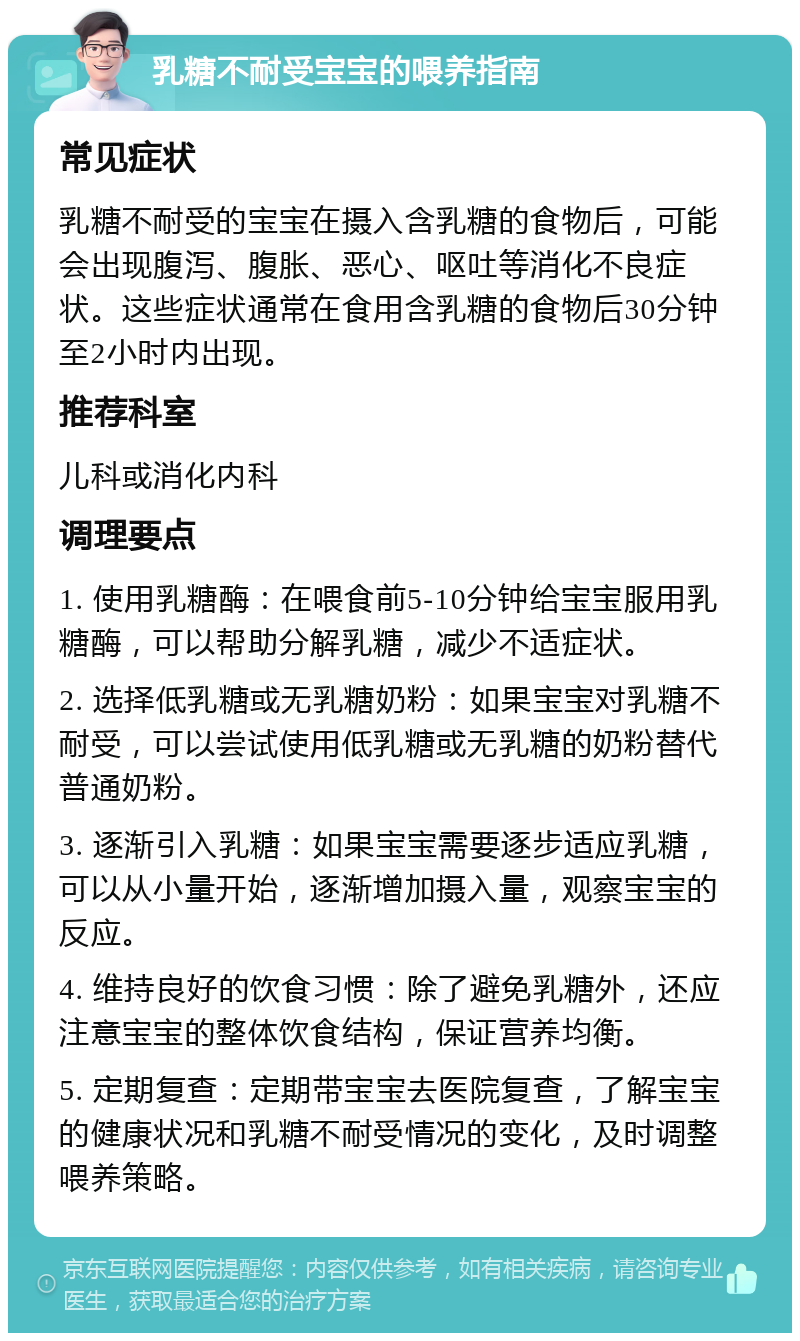 乳糖不耐受宝宝的喂养指南 常见症状 乳糖不耐受的宝宝在摄入含乳糖的食物后，可能会出现腹泻、腹胀、恶心、呕吐等消化不良症状。这些症状通常在食用含乳糖的食物后30分钟至2小时内出现。 推荐科室 儿科或消化内科 调理要点 1. 使用乳糖酶：在喂食前5-10分钟给宝宝服用乳糖酶，可以帮助分解乳糖，减少不适症状。 2. 选择低乳糖或无乳糖奶粉：如果宝宝对乳糖不耐受，可以尝试使用低乳糖或无乳糖的奶粉替代普通奶粉。 3. 逐渐引入乳糖：如果宝宝需要逐步适应乳糖，可以从小量开始，逐渐增加摄入量，观察宝宝的反应。 4. 维持良好的饮食习惯：除了避免乳糖外，还应注意宝宝的整体饮食结构，保证营养均衡。 5. 定期复查：定期带宝宝去医院复查，了解宝宝的健康状况和乳糖不耐受情况的变化，及时调整喂养策略。