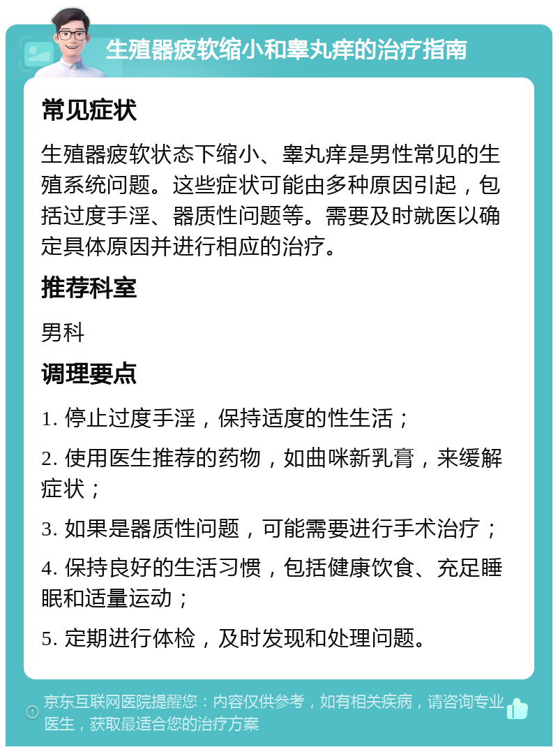 生殖器疲软缩小和睾丸痒的治疗指南 常见症状 生殖器疲软状态下缩小、睾丸痒是男性常见的生殖系统问题。这些症状可能由多种原因引起，包括过度手淫、器质性问题等。需要及时就医以确定具体原因并进行相应的治疗。 推荐科室 男科 调理要点 1. 停止过度手淫，保持适度的性生活； 2. 使用医生推荐的药物，如曲咪新乳膏，来缓解症状； 3. 如果是器质性问题，可能需要进行手术治疗； 4. 保持良好的生活习惯，包括健康饮食、充足睡眠和适量运动； 5. 定期进行体检，及时发现和处理问题。