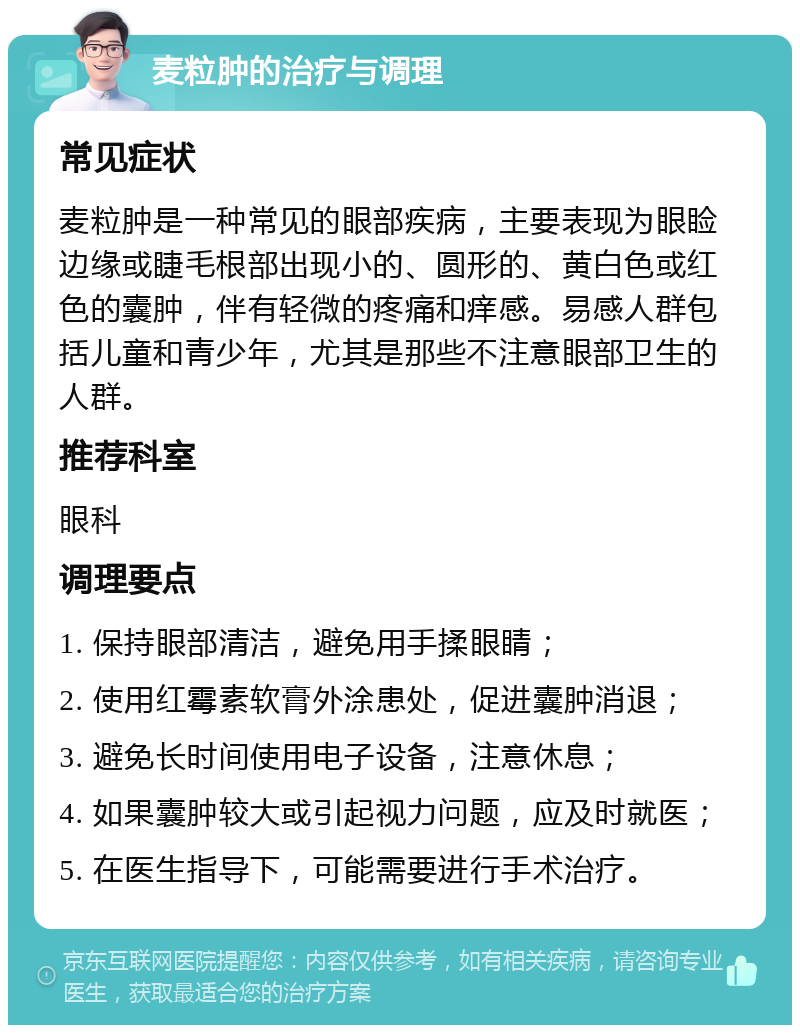 麦粒肿的治疗与调理 常见症状 麦粒肿是一种常见的眼部疾病，主要表现为眼睑边缘或睫毛根部出现小的、圆形的、黄白色或红色的囊肿，伴有轻微的疼痛和痒感。易感人群包括儿童和青少年，尤其是那些不注意眼部卫生的人群。 推荐科室 眼科 调理要点 1. 保持眼部清洁，避免用手揉眼睛； 2. 使用红霉素软膏外涂患处，促进囊肿消退； 3. 避免长时间使用电子设备，注意休息； 4. 如果囊肿较大或引起视力问题，应及时就医； 5. 在医生指导下，可能需要进行手术治疗。