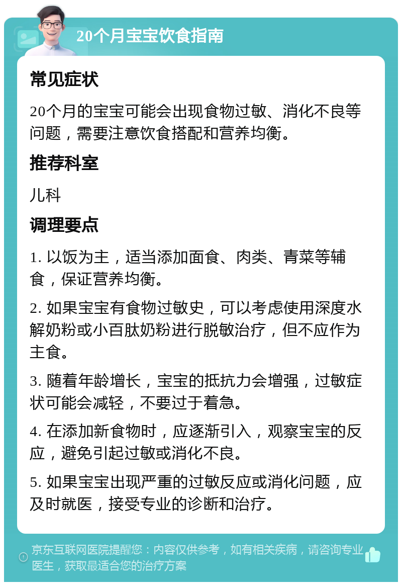 20个月宝宝饮食指南 常见症状 20个月的宝宝可能会出现食物过敏、消化不良等问题，需要注意饮食搭配和营养均衡。 推荐科室 儿科 调理要点 1. 以饭为主，适当添加面食、肉类、青菜等辅食，保证营养均衡。 2. 如果宝宝有食物过敏史，可以考虑使用深度水解奶粉或小百肽奶粉进行脱敏治疗，但不应作为主食。 3. 随着年龄增长，宝宝的抵抗力会增强，过敏症状可能会减轻，不要过于着急。 4. 在添加新食物时，应逐渐引入，观察宝宝的反应，避免引起过敏或消化不良。 5. 如果宝宝出现严重的过敏反应或消化问题，应及时就医，接受专业的诊断和治疗。