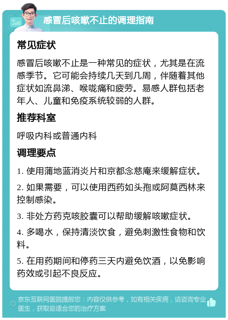 感冒后咳嗽不止的调理指南 常见症状 感冒后咳嗽不止是一种常见的症状，尤其是在流感季节。它可能会持续几天到几周，伴随着其他症状如流鼻涕、喉咙痛和疲劳。易感人群包括老年人、儿童和免疫系统较弱的人群。 推荐科室 呼吸内科或普通内科 调理要点 1. 使用蒲地蓝消炎片和京都念慈庵来缓解症状。 2. 如果需要，可以使用西药如头孢或阿莫西林来控制感染。 3. 非处方药克咳胶囊可以帮助缓解咳嗽症状。 4. 多喝水，保持清淡饮食，避免刺激性食物和饮料。 5. 在用药期间和停药三天内避免饮酒，以免影响药效或引起不良反应。