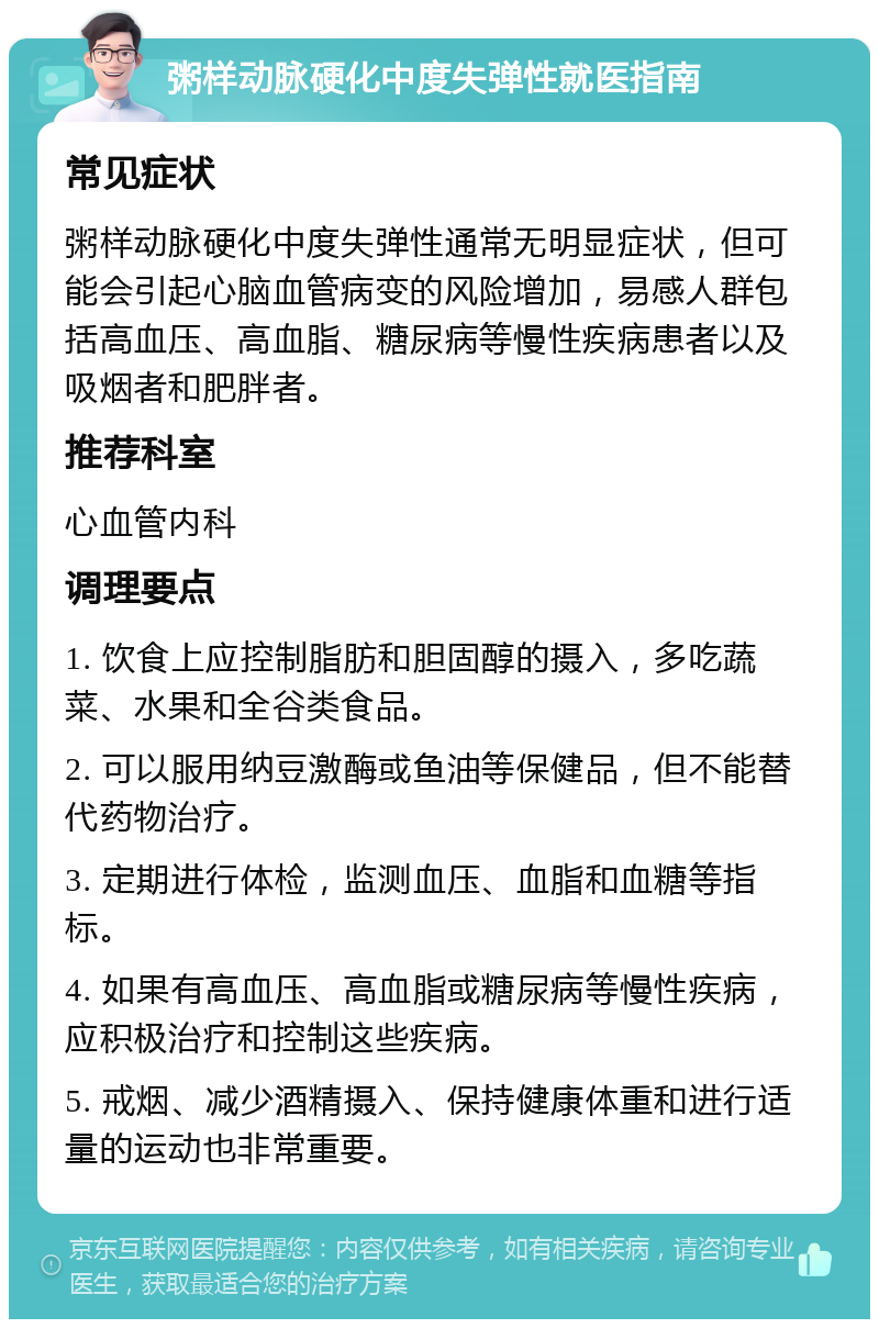 粥样动脉硬化中度失弹性就医指南 常见症状 粥样动脉硬化中度失弹性通常无明显症状，但可能会引起心脑血管病变的风险增加，易感人群包括高血压、高血脂、糖尿病等慢性疾病患者以及吸烟者和肥胖者。 推荐科室 心血管内科 调理要点 1. 饮食上应控制脂肪和胆固醇的摄入，多吃蔬菜、水果和全谷类食品。 2. 可以服用纳豆激酶或鱼油等保健品，但不能替代药物治疗。 3. 定期进行体检，监测血压、血脂和血糖等指标。 4. 如果有高血压、高血脂或糖尿病等慢性疾病，应积极治疗和控制这些疾病。 5. 戒烟、减少酒精摄入、保持健康体重和进行适量的运动也非常重要。