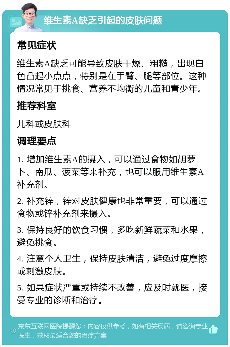 维生素A缺乏引起的皮肤问题 常见症状 维生素A缺乏可能导致皮肤干燥、粗糙，出现白色凸起小点点，特别是在手臂、腿等部位。这种情况常见于挑食、营养不均衡的儿童和青少年。 推荐科室 儿科或皮肤科 调理要点 1. 增加维生素A的摄入，可以通过食物如胡萝卜、南瓜、菠菜等来补充，也可以服用维生素A补充剂。 2. 补充锌，锌对皮肤健康也非常重要，可以通过食物或锌补充剂来摄入。 3. 保持良好的饮食习惯，多吃新鲜蔬菜和水果，避免挑食。 4. 注意个人卫生，保持皮肤清洁，避免过度摩擦或刺激皮肤。 5. 如果症状严重或持续不改善，应及时就医，接受专业的诊断和治疗。