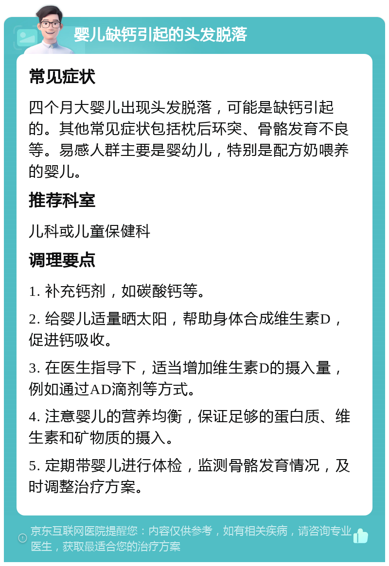 婴儿缺钙引起的头发脱落 常见症状 四个月大婴儿出现头发脱落，可能是缺钙引起的。其他常见症状包括枕后环突、骨骼发育不良等。易感人群主要是婴幼儿，特别是配方奶喂养的婴儿。 推荐科室 儿科或儿童保健科 调理要点 1. 补充钙剂，如碳酸钙等。 2. 给婴儿适量晒太阳，帮助身体合成维生素D，促进钙吸收。 3. 在医生指导下，适当增加维生素D的摄入量，例如通过AD滴剂等方式。 4. 注意婴儿的营养均衡，保证足够的蛋白质、维生素和矿物质的摄入。 5. 定期带婴儿进行体检，监测骨骼发育情况，及时调整治疗方案。