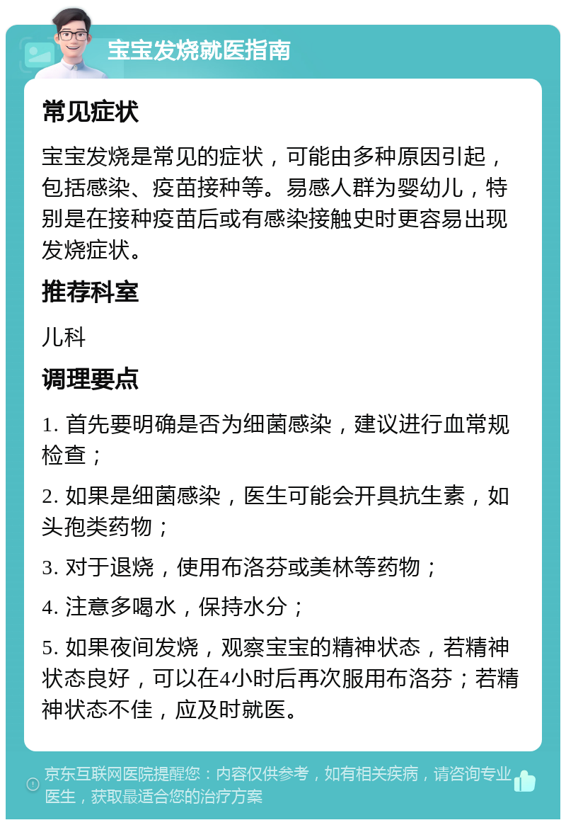 宝宝发烧就医指南 常见症状 宝宝发烧是常见的症状，可能由多种原因引起，包括感染、疫苗接种等。易感人群为婴幼儿，特别是在接种疫苗后或有感染接触史时更容易出现发烧症状。 推荐科室 儿科 调理要点 1. 首先要明确是否为细菌感染，建议进行血常规检查； 2. 如果是细菌感染，医生可能会开具抗生素，如头孢类药物； 3. 对于退烧，使用布洛芬或美林等药物； 4. 注意多喝水，保持水分； 5. 如果夜间发烧，观察宝宝的精神状态，若精神状态良好，可以在4小时后再次服用布洛芬；若精神状态不佳，应及时就医。