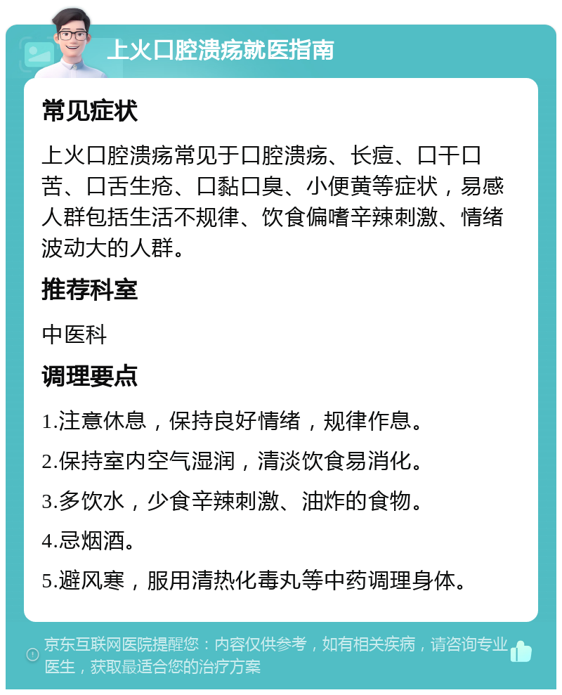 上火口腔溃疡就医指南 常见症状 上火口腔溃疡常见于口腔溃疡、长痘、口干口苦、口舌生疮、口黏口臭、小便黄等症状，易感人群包括生活不规律、饮食偏嗜辛辣刺激、情绪波动大的人群。 推荐科室 中医科 调理要点 1.注意休息，保持良好情绪，规律作息。 2.保持室内空气湿润，清淡饮食易消化。 3.多饮水，少食辛辣刺激、油炸的食物。 4.忌烟酒。 5.避风寒，服用清热化毒丸等中药调理身体。