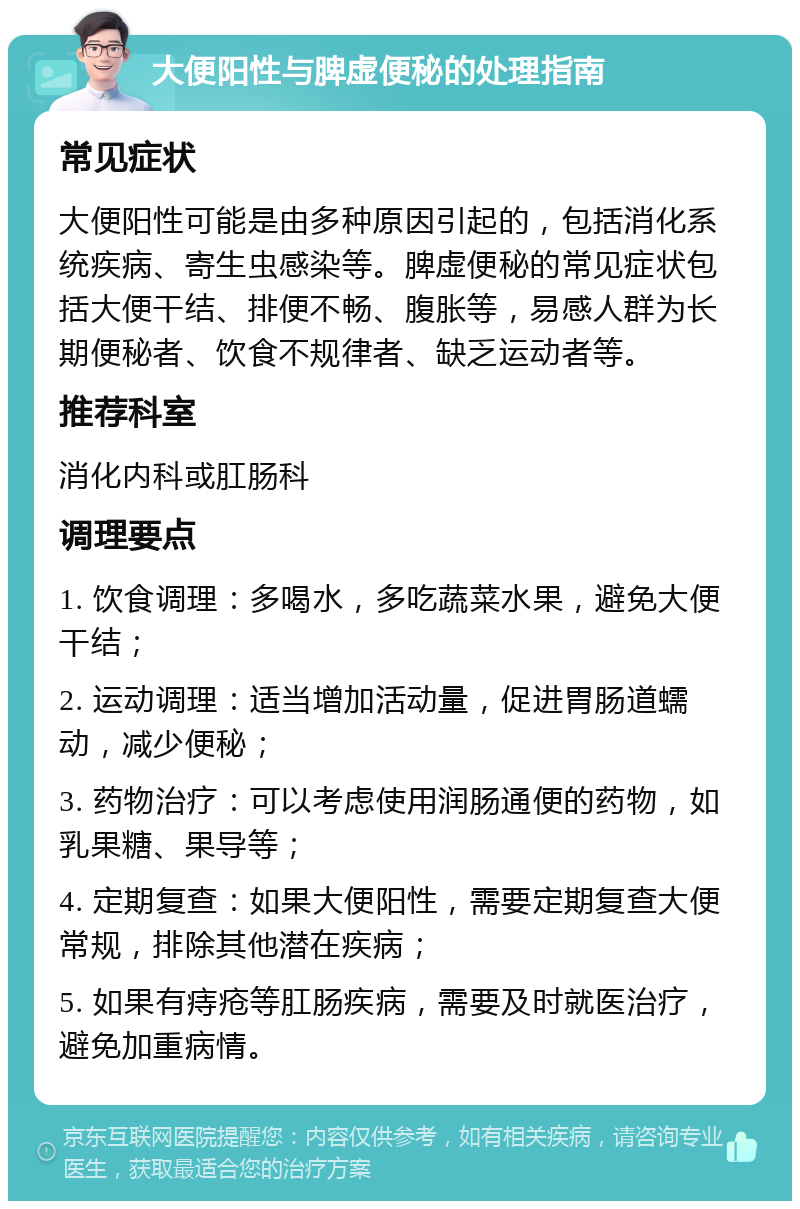 大便阳性与脾虚便秘的处理指南 常见症状 大便阳性可能是由多种原因引起的，包括消化系统疾病、寄生虫感染等。脾虚便秘的常见症状包括大便干结、排便不畅、腹胀等，易感人群为长期便秘者、饮食不规律者、缺乏运动者等。 推荐科室 消化内科或肛肠科 调理要点 1. 饮食调理：多喝水，多吃蔬菜水果，避免大便干结； 2. 运动调理：适当增加活动量，促进胃肠道蠕动，减少便秘； 3. 药物治疗：可以考虑使用润肠通便的药物，如乳果糖、果导等； 4. 定期复查：如果大便阳性，需要定期复查大便常规，排除其他潜在疾病； 5. 如果有痔疮等肛肠疾病，需要及时就医治疗，避免加重病情。