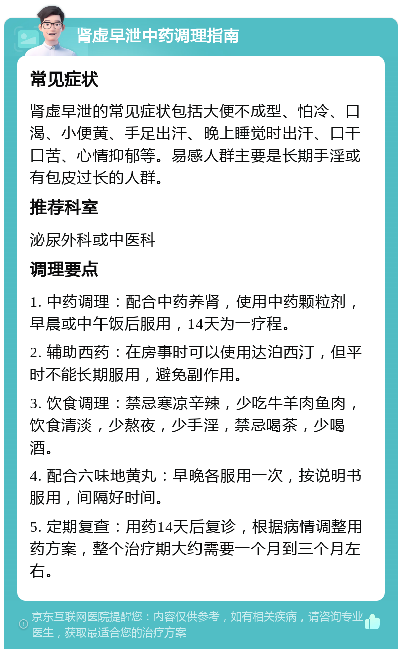 肾虚早泄中药调理指南 常见症状 肾虚早泄的常见症状包括大便不成型、怕冷、口渴、小便黄、手足出汗、晚上睡觉时出汗、口干口苦、心情抑郁等。易感人群主要是长期手淫或有包皮过长的人群。 推荐科室 泌尿外科或中医科 调理要点 1. 中药调理：配合中药养肾，使用中药颗粒剂，早晨或中午饭后服用，14天为一疗程。 2. 辅助西药：在房事时可以使用达泊西汀，但平时不能长期服用，避免副作用。 3. 饮食调理：禁忌寒凉辛辣，少吃牛羊肉鱼肉，饮食清淡，少熬夜，少手淫，禁忌喝茶，少喝酒。 4. 配合六味地黄丸：早晚各服用一次，按说明书服用，间隔好时间。 5. 定期复查：用药14天后复诊，根据病情调整用药方案，整个治疗期大约需要一个月到三个月左右。