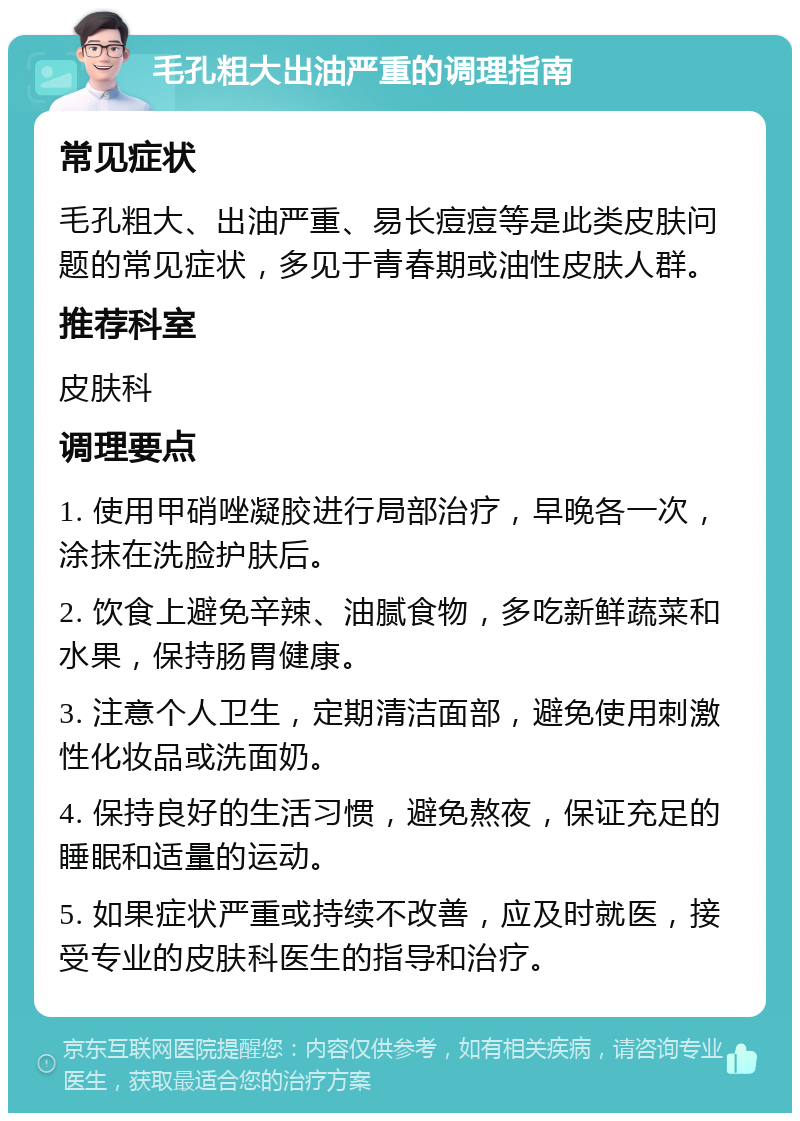 毛孔粗大出油严重的调理指南 常见症状 毛孔粗大、出油严重、易长痘痘等是此类皮肤问题的常见症状，多见于青春期或油性皮肤人群。 推荐科室 皮肤科 调理要点 1. 使用甲硝唑凝胶进行局部治疗，早晚各一次，涂抹在洗脸护肤后。 2. 饮食上避免辛辣、油腻食物，多吃新鲜蔬菜和水果，保持肠胃健康。 3. 注意个人卫生，定期清洁面部，避免使用刺激性化妆品或洗面奶。 4. 保持良好的生活习惯，避免熬夜，保证充足的睡眠和适量的运动。 5. 如果症状严重或持续不改善，应及时就医，接受专业的皮肤科医生的指导和治疗。