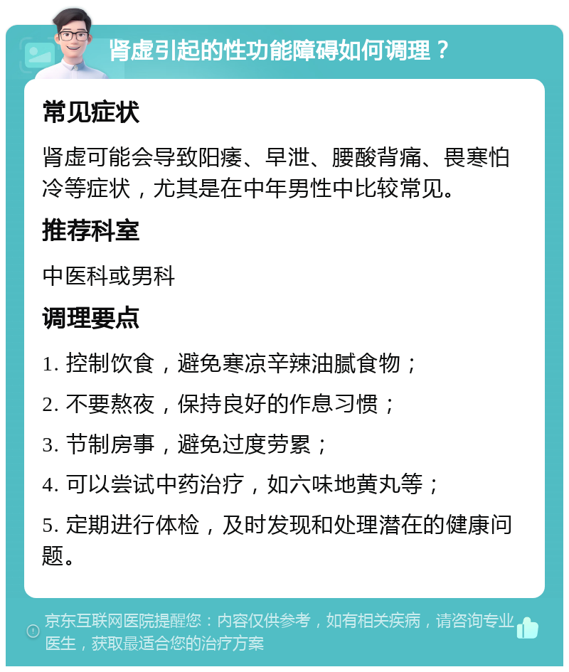 肾虚引起的性功能障碍如何调理？ 常见症状 肾虚可能会导致阳痿、早泄、腰酸背痛、畏寒怕冷等症状，尤其是在中年男性中比较常见。 推荐科室 中医科或男科 调理要点 1. 控制饮食，避免寒凉辛辣油腻食物； 2. 不要熬夜，保持良好的作息习惯； 3. 节制房事，避免过度劳累； 4. 可以尝试中药治疗，如六味地黄丸等； 5. 定期进行体检，及时发现和处理潜在的健康问题。