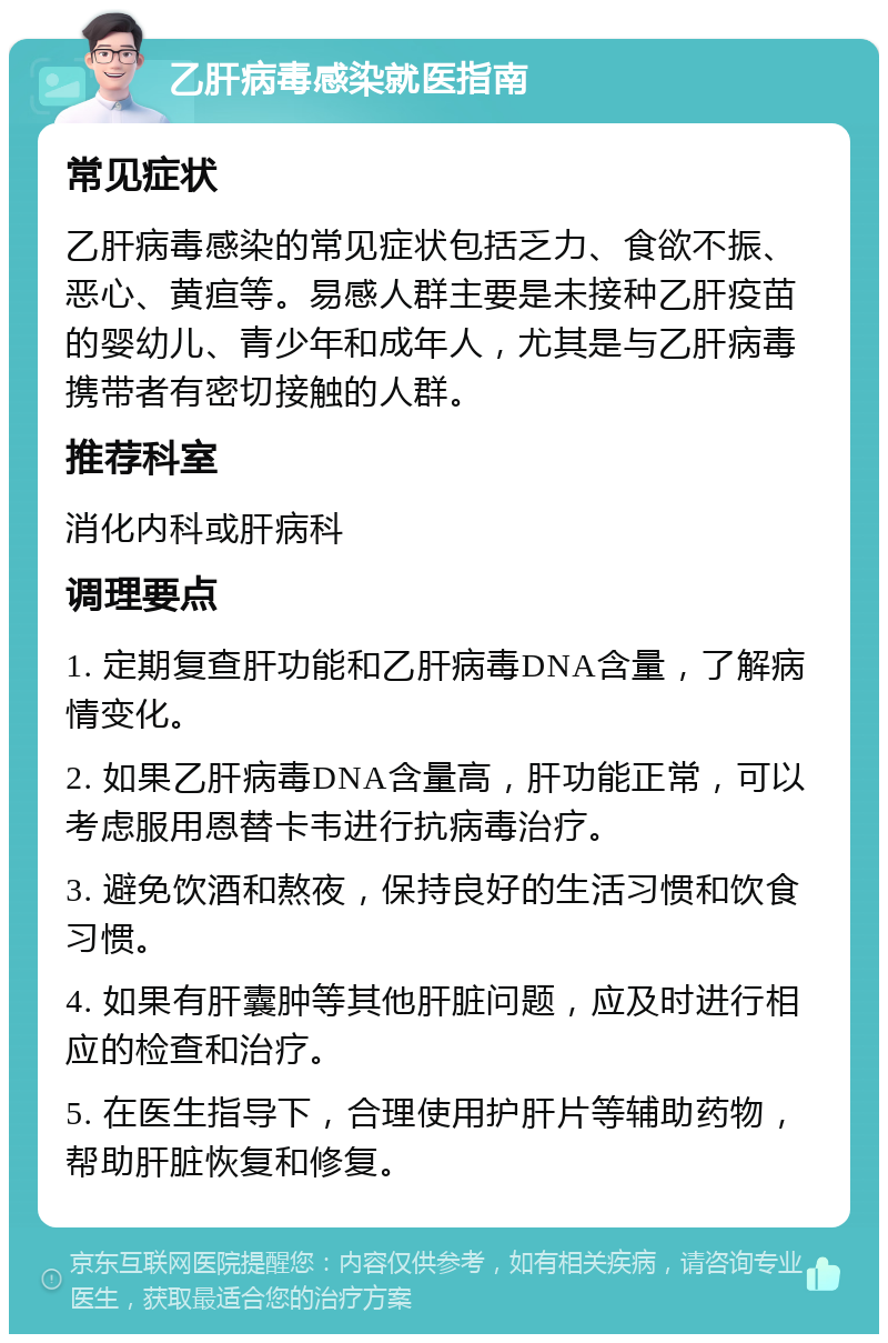 乙肝病毒感染就医指南 常见症状 乙肝病毒感染的常见症状包括乏力、食欲不振、恶心、黄疸等。易感人群主要是未接种乙肝疫苗的婴幼儿、青少年和成年人，尤其是与乙肝病毒携带者有密切接触的人群。 推荐科室 消化内科或肝病科 调理要点 1. 定期复查肝功能和乙肝病毒DNA含量，了解病情变化。 2. 如果乙肝病毒DNA含量高，肝功能正常，可以考虑服用恩替卡韦进行抗病毒治疗。 3. 避免饮酒和熬夜，保持良好的生活习惯和饮食习惯。 4. 如果有肝囊肿等其他肝脏问题，应及时进行相应的检查和治疗。 5. 在医生指导下，合理使用护肝片等辅助药物，帮助肝脏恢复和修复。