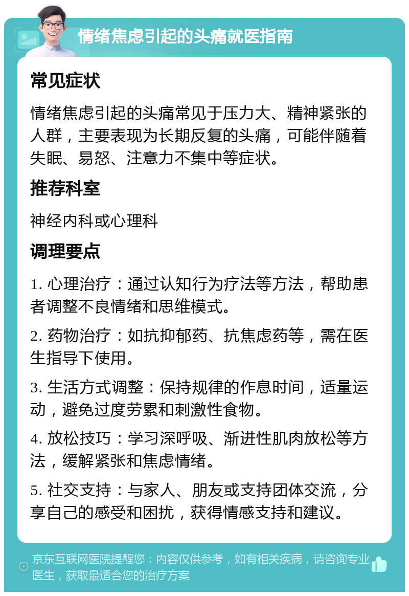 情绪焦虑引起的头痛就医指南 常见症状 情绪焦虑引起的头痛常见于压力大、精神紧张的人群，主要表现为长期反复的头痛，可能伴随着失眠、易怒、注意力不集中等症状。 推荐科室 神经内科或心理科 调理要点 1. 心理治疗：通过认知行为疗法等方法，帮助患者调整不良情绪和思维模式。 2. 药物治疗：如抗抑郁药、抗焦虑药等，需在医生指导下使用。 3. 生活方式调整：保持规律的作息时间，适量运动，避免过度劳累和刺激性食物。 4. 放松技巧：学习深呼吸、渐进性肌肉放松等方法，缓解紧张和焦虑情绪。 5. 社交支持：与家人、朋友或支持团体交流，分享自己的感受和困扰，获得情感支持和建议。