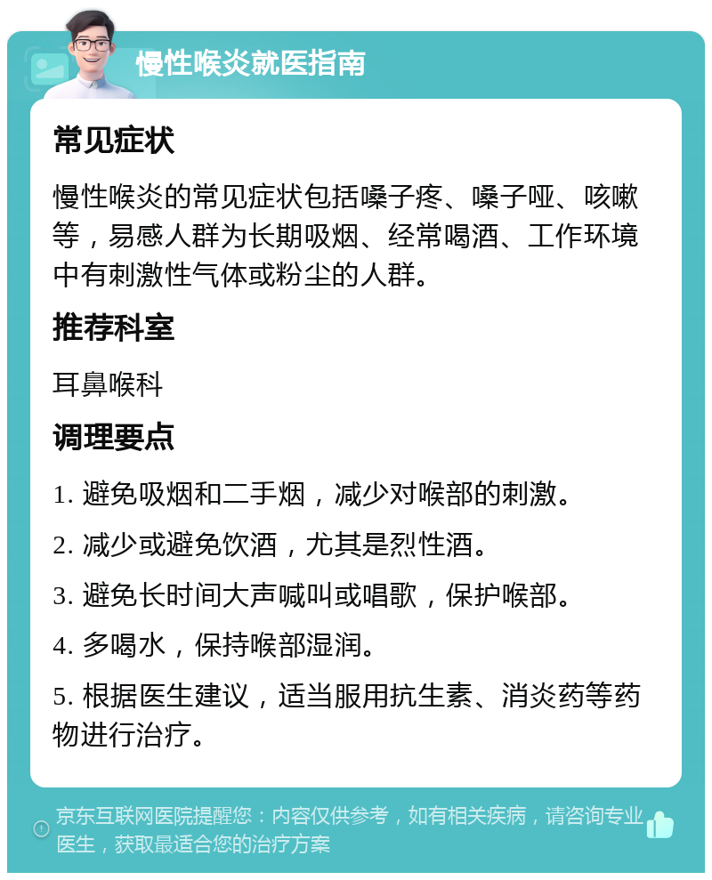 慢性喉炎就医指南 常见症状 慢性喉炎的常见症状包括嗓子疼、嗓子哑、咳嗽等，易感人群为长期吸烟、经常喝酒、工作环境中有刺激性气体或粉尘的人群。 推荐科室 耳鼻喉科 调理要点 1. 避免吸烟和二手烟，减少对喉部的刺激。 2. 减少或避免饮酒，尤其是烈性酒。 3. 避免长时间大声喊叫或唱歌，保护喉部。 4. 多喝水，保持喉部湿润。 5. 根据医生建议，适当服用抗生素、消炎药等药物进行治疗。