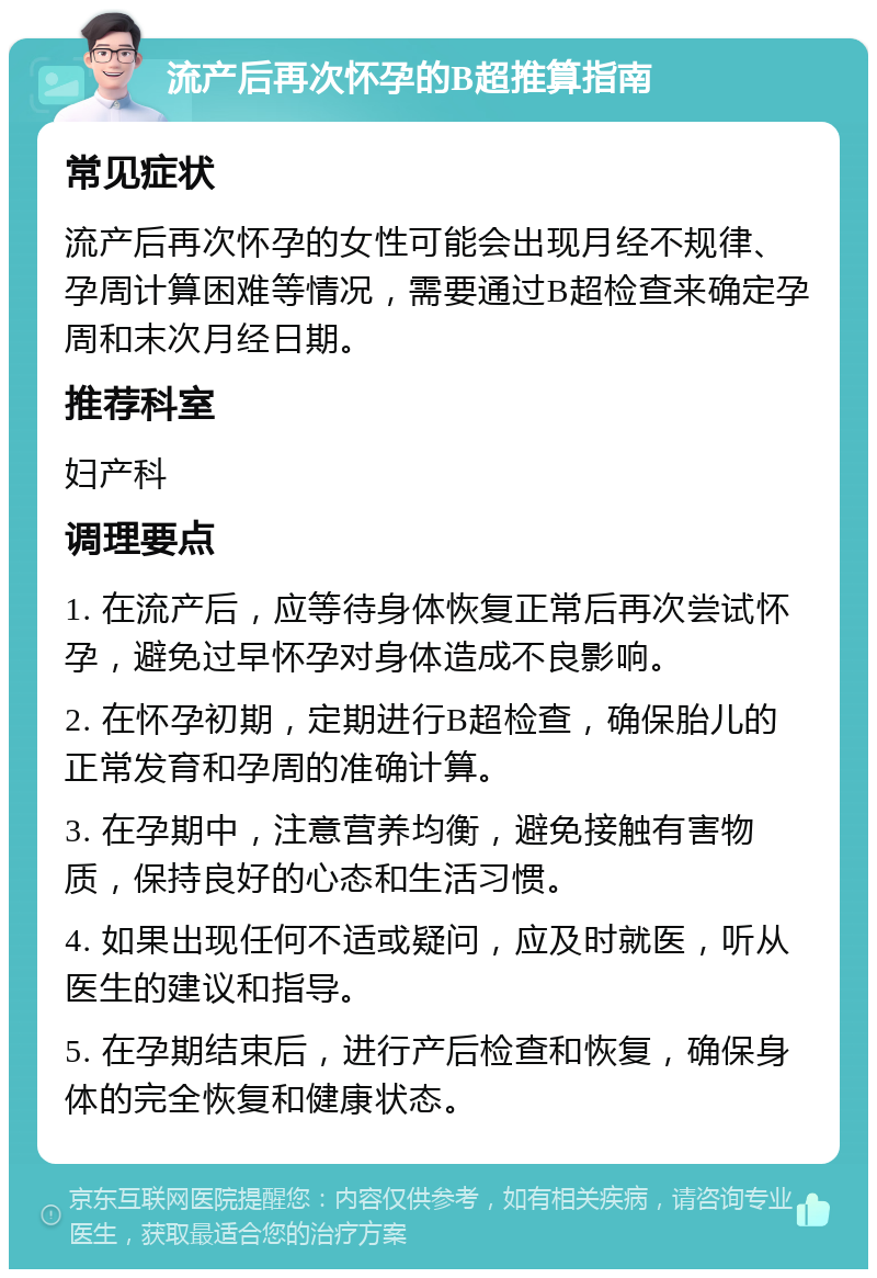 流产后再次怀孕的B超推算指南 常见症状 流产后再次怀孕的女性可能会出现月经不规律、孕周计算困难等情况，需要通过B超检查来确定孕周和末次月经日期。 推荐科室 妇产科 调理要点 1. 在流产后，应等待身体恢复正常后再次尝试怀孕，避免过早怀孕对身体造成不良影响。 2. 在怀孕初期，定期进行B超检查，确保胎儿的正常发育和孕周的准确计算。 3. 在孕期中，注意营养均衡，避免接触有害物质，保持良好的心态和生活习惯。 4. 如果出现任何不适或疑问，应及时就医，听从医生的建议和指导。 5. 在孕期结束后，进行产后检查和恢复，确保身体的完全恢复和健康状态。