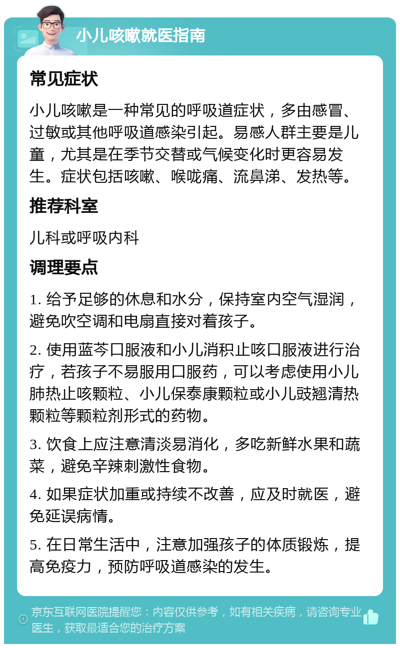 小儿咳嗽就医指南 常见症状 小儿咳嗽是一种常见的呼吸道症状，多由感冒、过敏或其他呼吸道感染引起。易感人群主要是儿童，尤其是在季节交替或气候变化时更容易发生。症状包括咳嗽、喉咙痛、流鼻涕、发热等。 推荐科室 儿科或呼吸内科 调理要点 1. 给予足够的休息和水分，保持室内空气湿润，避免吹空调和电扇直接对着孩子。 2. 使用蓝芩口服液和小儿消积止咳口服液进行治疗，若孩子不易服用口服药，可以考虑使用小儿肺热止咳颗粒、小儿保泰康颗粒或小儿豉翘清热颗粒等颗粒剂形式的药物。 3. 饮食上应注意清淡易消化，多吃新鲜水果和蔬菜，避免辛辣刺激性食物。 4. 如果症状加重或持续不改善，应及时就医，避免延误病情。 5. 在日常生活中，注意加强孩子的体质锻炼，提高免疫力，预防呼吸道感染的发生。