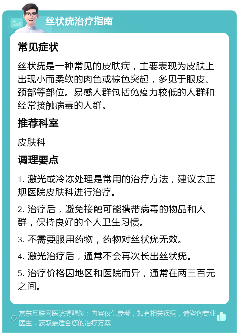 丝状疣治疗指南 常见症状 丝状疣是一种常见的皮肤病，主要表现为皮肤上出现小而柔软的肉色或棕色突起，多见于眼皮、颈部等部位。易感人群包括免疫力较低的人群和经常接触病毒的人群。 推荐科室 皮肤科 调理要点 1. 激光或冷冻处理是常用的治疗方法，建议去正规医院皮肤科进行治疗。 2. 治疗后，避免接触可能携带病毒的物品和人群，保持良好的个人卫生习惯。 3. 不需要服用药物，药物对丝状疣无效。 4. 激光治疗后，通常不会再次长出丝状疣。 5. 治疗价格因地区和医院而异，通常在两三百元之间。