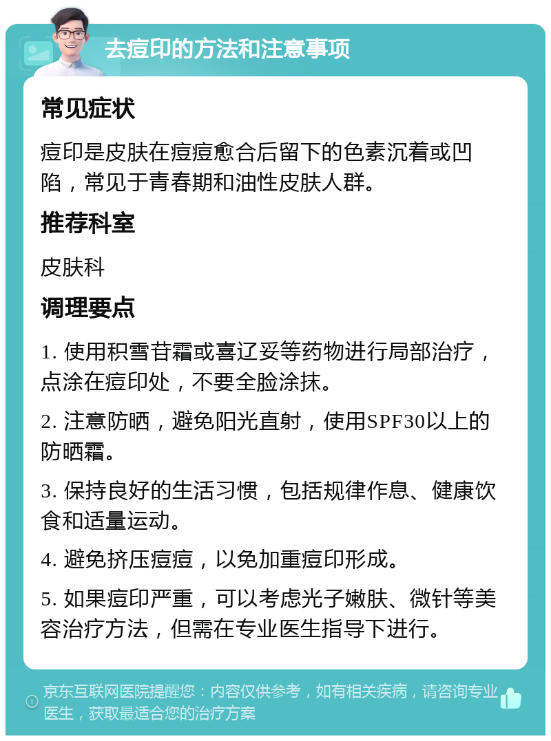 去痘印的方法和注意事项 常见症状 痘印是皮肤在痘痘愈合后留下的色素沉着或凹陷，常见于青春期和油性皮肤人群。 推荐科室 皮肤科 调理要点 1. 使用积雪苷霜或喜辽妥等药物进行局部治疗，点涂在痘印处，不要全脸涂抹。 2. 注意防晒，避免阳光直射，使用SPF30以上的防晒霜。 3. 保持良好的生活习惯，包括规律作息、健康饮食和适量运动。 4. 避免挤压痘痘，以免加重痘印形成。 5. 如果痘印严重，可以考虑光子嫩肤、微针等美容治疗方法，但需在专业医生指导下进行。