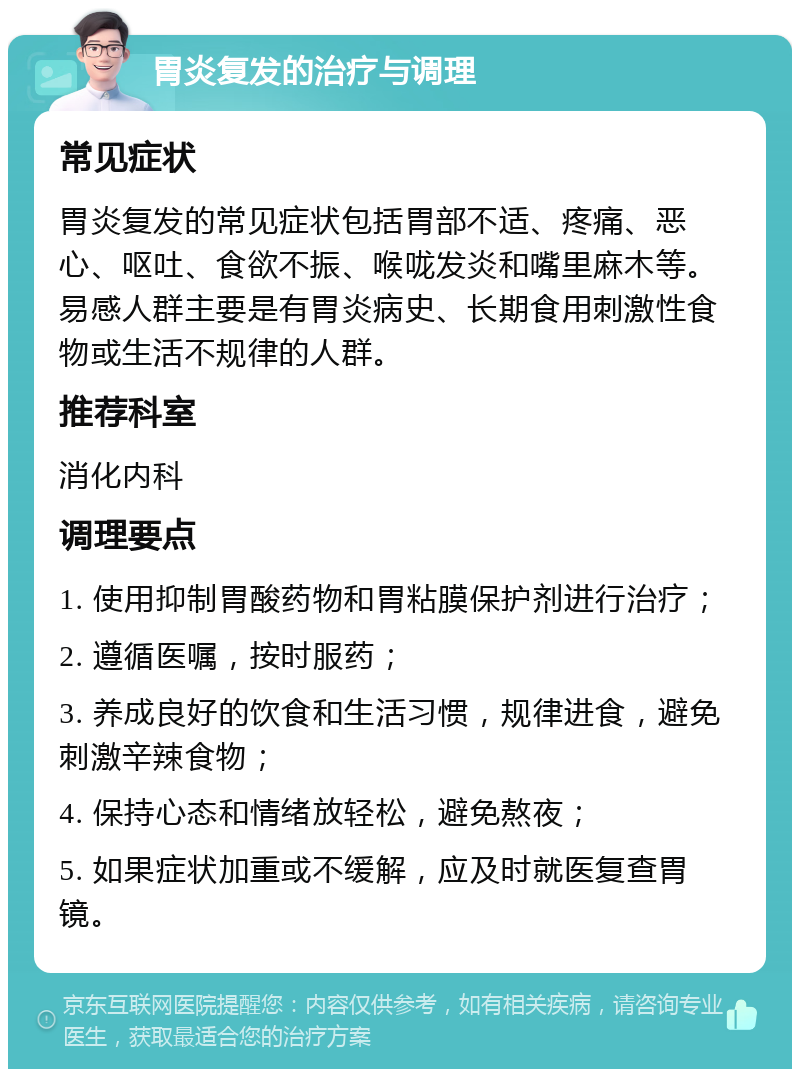 胃炎复发的治疗与调理 常见症状 胃炎复发的常见症状包括胃部不适、疼痛、恶心、呕吐、食欲不振、喉咙发炎和嘴里麻木等。易感人群主要是有胃炎病史、长期食用刺激性食物或生活不规律的人群。 推荐科室 消化内科 调理要点 1. 使用抑制胃酸药物和胃粘膜保护剂进行治疗； 2. 遵循医嘱，按时服药； 3. 养成良好的饮食和生活习惯，规律进食，避免刺激辛辣食物； 4. 保持心态和情绪放轻松，避免熬夜； 5. 如果症状加重或不缓解，应及时就医复查胃镜。